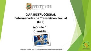 GUÍA INSTRUCCIONAL
Enfermedades de Transmisión Sexual
(ETS)
Módulo 1
Clamidia
Propuesta Federal “PS12-1201Comprehensive HIV Prevention Program”
 