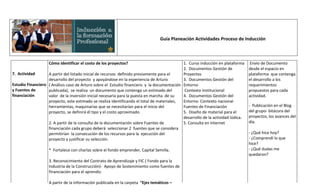 Guía Planeación Actividades Proceso de Inducción



                   Cómo identificar el costo de los proyectos?                              1. Curso inducción en plataforma      Envío de Documento
                                                                                            2. Documentos Gestión de             desde el espacio en
7. Actividad       A partir del listado inicial de recursos definido previamente para el    Proyectos                            plataforma que contenga
                   desarrollo del proyecto y apoyándose en la experiencia de Arturo         3. Documentos Gestión del            el desarrollo a los
Estudio Financiero ( Análisis caso de Arturo sobre el Estudio financiero y la documentación Entorno                              requerimientos
y Fuentes de       publicada), se realiza un documento que contenga un estimado del          Contexto Institucional              propuestos para cada
financiación       valor de la inversión inicial necesaria para la puesta en marcha de su   4. Documentos Gestión del            actividad.
                   proyecto, este estimado se realiza identificando el total de materiales, Entorno. Contexto nacional-
                   herramientas, maquinarias que se necesitarían para el inicio del         Fuentes de Financiación              - Publicación en el Blog
                   proyecto, se definirá él tipo y el costo aproximado.                     5. Diseño de material para el        del grupo- bitácora del
                                                                                            desarrollo de la actividad lúdica.   proyectos, los avances del
                   2. A partir de la consulta de la documentación sobre Fuentes de          5. Consulta en Internet              día.
                   financiación cada grupo deberá seleccionar 2 fuentes que se considera
                   permitirían la consecución de los recursos para la ejecución del                                              - ¿Qué hice hoy?
                   proyecto y justificar su selección.                                                                           - ¿Comprendí lo que
                                                                                                                                 hice?
                   * Fortalece con charlas sobre el fondo emprender, Capital Semilla.                                            - ¿Qué dudas me
                                                                                                                                 quedaron?
                   3. Reconocimiento del Contrato de Aprendizaje y FIC ( Fondo para la
                   Industria de la Construcción)- Apoyo de Sostenimiento como fuentes de
                   financiación para el aprendiz.

                   A partir de la información publicada en la carpeta “Ejes temáticos –
 