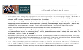 Guía Planeación Actividades Proceso de Inducción



1.   Se recomienda que para no saturar la red con la consulta en red de los videos institucionales en línea, estos se descarguen y se tengan preparados para su
     presentación a los grupos de aprendices utilizando videobeam. Asi mismo para el desarrollo de la actividad de estilos de aprendizaje, descargar
     previamente el video y realizar su presentación y socialización con todos los aprendices.

2.   Los cursos serán creados en plataforma con duración de hasta un mes, de manera que permita el desarrollo de las actividades propuestas y no afecte si
     estas superan el tiempo inicialmente definido. La programación de las actividades se propone se maneje las 2 primeras semanas para el desarrollo de las
     actividades definidas y una tercera o cuarta semana para el proceso de desarrollo del prototipo e identificación de los aprendizajes previos.

3. Los cursos deberán ser cerrados en la oficina virtual una vez se desarrollen cada una de las actividades propuestas.

4.    Se habilitó para el proceso de inducción el estado Participó y No participó, como únicos estados para el cierre de los cursos de inducción. Esta estrategia
     busca evitar inconvenientes al colocar que un aprendiz no aprobó la inducción, ya que la inducción es el inicio de la formación. Si el aprendiz deserta o No
     fue matriculado, se registrará el estado " No Matriculado" .

5. Se recomienda que de la carpeta de estilos de aprendizaje se descargue el video publicado el cual sirve de apoyo para la actividad definida, pero el grupo
   de instructores podrá implementarse otro video o ayuda didáctica que permita identificar y analizar los tipos de estilo de aprendizaje. Es fundamental que
   para el cierre de esta actividad se socialice a través de una presentación sencilla las características de los estilos.

6. Orientar a los aprendices para la consulta del Material publicado en la Carpeta de Productividad y Competitividad y su participación en el foro propuesto.

7.    Consulten la estructura del curso y los materiales publicados, es importante que identificar las guías y materiales que se publicaron para apoyar todo lo
     relacionado con el componente tecnológico, asi como los materiales de gestión de proyectos y entorno, estas son algunas recomendaciones:
 