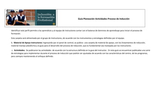 Guía Planeación Actividades Proceso de Inducción



Identificar este perfil permite a los aprendices y al equipo de instructores contar con el balance de dominios de aprendizaje para iniciar el proceso de
formación.

Esta carpeta será alimentada por el grupo de Instructores, de acuerdo con los instrumentos y estrategias definidas por el equipo.

b. Material de Apoyo Instructores: Ingresando por el panel de control, se publico una carpeta de material de apoyo, con los lineamientos de inducción,
material manejo plataforma y la guía para el desarrollo del proceso de inducción, que es fundamental sea manejada por los instructores.

c. Actividades: Se publicaron las actividades de acuerdo con la estructura definida en la guia del instructor. En esta guía se encuentran publicadas una serie
de estrategias para implementar durante el proceso de inducción que podrán ser ajustadas de acuerdo con las características del centro, de los programas,
pero siempre manteniendo el enfoque definido.
 