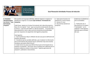 Guía Planeación Actividades Proceso de Inducción



3. Actividad :      De acuerdo con los grupos definidos, deberán ingresar al espacio en          1. Guías para el acceso a la   Evidencias en plataforma
Identificándome     plataforma e ingresar a la carpeta Ejes temáticos- Formulación de            plataforma y correo misena     de las actividades:
con Arturo " Caso   proyectos.                                                                   2. Acceso al curso
formulación                                                                                      3. Documentos Gestión de       1. Publicación de un
Proyecto"           Cada Grupo ingresa en el enlace Formulación de la idea del proyecto y        proyectos                      documento en la carpeta
                    hace clic en la opción " Caso" aquí se encuentra la descripción de quien                                    “ Actividades” con la
                    es Arturo, y que hizo para definir su idea de proyecto. Los grupos leen                                     reflexión e interrogantes
                    detenidamente el caso y cada una de las situaciones allí presentadas                                        definidos para el estudio
                    para dar respuesta a los siguientes interrogantes propuestos.                                               del caso

                    Interrogantes:
                    1. Qué enseñanzas le deja la reflexión de este caso para la definición del
                    proyecto del grupo?
                    2. Consideras que las variables definidas para recolectar la información
                    para la formulación del proyecto fueron suficientes? Que otras fuentes
                    consideras que pudo utilizar Arturo?
                    3. Cuáles fueron los pasos que definió Arturo para la formulación de su
                    proyecto, enumérelos. Para tener claro el enfoque de la definición de un
                    proyecto, debemos analizar el documento " Aspectos generales del
                    proyecto", publicado en documentos.
 