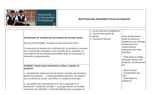 Guía Planeación Actividades Proceso de Inducción



                                                                           1. Curso inducción en plataforma
                                                                           2. Documentos Gestión de
                                                                           Proyectos                        Envío de Documento
Identificación de variables para los estudios de mercado, técnico
                                                                           3. Consulta en Internet          desde el espacio en
                                                                                                            plataforma que contenga
Descripción Actividades: Ya tengo una idea ahora que hacer?.
                                                                                                            el desarrollo a los
                                                                                                            requerimientos
 En este punto se empieza con la definición de los productos o servicios
                                                                                                            propuestos para cada
que se producirán o prestarán como resultado de los proyectos, así
                                                                                                            actividad.
como determinar las variables que se deben tener en cuenta para su
desarrollo e implementación.                                                                               - Publicación en el Blog
                                                                                                           del grupo- bitácora del
                                                                                                           proyectos, los avances del
Actividad 1: Quién estaría interesado en utilizar o adquirir mi                                            día.
producto?
                                                                                                           - ¿Qué hice hoy?
1. Partiendo del estudio del caso de Arturo ( consultar ejes temáticos-                                    - ¿Comprendí lo que
gestión de proyectos- ), cada grupo deberá identificar los aspectos                                        hice?
que se tuvieran en cuenta para definir un estudio de mercados.                                             - ¿Qué dudas me
                                                                                                           quedaron?
2. De acuerdo con lo identificado en el caso y soportado en el
documento " estudio de mercados", los grupos definen las variables
necesarias para identificar el mercado objetivo para su proyecto, se
 