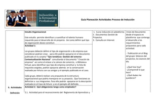 Guía Planeación Actividades Proceso de Inducción



                 Estudio Organizacional                                                      1. Curso inducción en plataforma    Envío de Documento
                                                                                             2. Documentos Gestión de           desde el espacio en
                 Este estudio permite identificar y cuantificar el talento humano            Proyectos                          plataforma que contenga
                 requerido para el desarrollo de mi proyecto. Así como definir qué tipo      3. Consulta en Internet            el desarrollo a los
                 de organización deseo constituir.                                                                              requerimientos
                 Actividad 1:                                                                                                   propuestos para cada
                                                                                                                                actividad.
                 Los grupos deberán definir el tipo de organización o de empresa que
                 consideran podrían crear, para ello podrán apoyarse en el documento                                            - Publicación en el Blog
                 publicado en la carpeta “ Ejes temáticos- Gestión del entorno-                                                 del grupo- bitácora del
                 Contextualización Nacional” consultando el documento " Creación de                                             proyectos, los avances del
                 empresa" así como el enlace a la cámara de comercio, o Biblioteca                                              día.
                 Virtual, para identificar que tipo de empresa constituir y la lista de
                 requisitos exigidos, podrán apoyarse además en la conversación                                                 - ¿Qué hice hoy?
                 realizada por Arturo con sus amigos y el ejemplo publicado en el caso.                                         - ¿Comprendí lo que
                                                                                                                                hice?
                 Cada grupo, deberá realizar una propuesta de la estructura                                                     - ¿Qué dudas me
                 organizacional que podría manejarse en su proyecto. Que funciones se                                           quedaron?
                 definirían a sus integrantes. Para ello podrán apoyarse en la descripción
                 realizada en el Caso de Arturo y en el ejemplo allí definido.
6. Actividades   Actividad 2: Qué obligaciones tengo como empleador?

  Definición     2.1. Actividad para el reconocimiento del Reglamento de Aprendices y
 