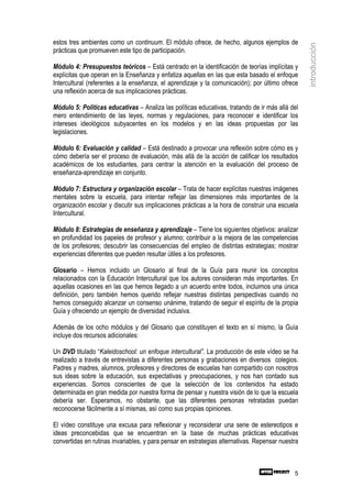 estos tres ambientes como un continuum. El módulo ofrece, de hecho, algunos ejemplos de




                                                                                                  introducción
prácticas que promueven este tipo de participación.

Módulo 4: Presupuestos teóricos – Está centrado en la identificación de teorías implícitas y
explícitas que operan en la Enseñanza y enfatiza aquellas en las que esta basado el enfoque
Intercultural (referentes a la enseñanza, el aprendizaje y la comunicación); por último ofrece
una reflexión acerca de sus implicaciones prácticas.

Módulo 5: Políticas educativas – Analiza las políticas educativas, tratando de ir más allá del
mero entendimiento de las leyes, normas y regulaciones, para reconocer e identificar los
intereses ideológicos subyacentes en los modelos y en las ideas propuestas por las
legislaciones.

Módulo 6: Evaluación y calidad – Está destinado a provocar una reflexión sobre cómo es y
cómo debería ser el proceso de evaluación, más allá de la acción de calificar los resultados
académicos de los estudiantes, para centrar la atención en la evaluación del proceso de
enseñanza-aprendizaje en conjunto.

Módulo 7: Estructura y organización escolar – Trata de hacer explícitas nuestras imágenes
mentales sobre la escuela, para intentar reflejar las dimensiones más importantes de la
organización escolar y discutir sus implicaciones prácticas a la hora de construir una escuela
Intercultural.

Módulo 8: Estrategias de enseñanza y aprendizaje – Tiene los siguientes objetivos: analizar
en profundidad los papeles de profesor y alumno; contribuir a la mejora de las competencias
de los profesores; descubrir las consecuencias del empleo de distintas estrategias; mostrar
experiencias diferentes que pueden resultar útiles a los profesores.

Glosario – Hemos incluido un Glosario al final de la Guía para reunir los conceptos
relacionados con la Educación Intercultural que los autores consideran más importantes. En
aquellas ocasiones en las que hemos llegado a un acuerdo entre todos, incluimos una única
definición, pero también hemos querido reflejar nuestras distintas perspectivas cuando no
hemos conseguido alcanzar un consenso unánime, tratando de seguir el espíritu de la propia
Guía y ofreciendo un ejemplo de diversidad inclusiva.

Además de los ocho módulos y del Glosario que constituyen el texto en sí mismo, la Guía
incluye dos recursos adicionales:

Un DVD titulado “Kaleidoschool: un enfoque intercultural”. La producción de este vídeo se ha
realizado a través de entrevistas a diferentes personas y grabaciones en diversos colegios.
Padres y madres, alumnos, profesores y directores de escuelas han compartido con nosotros
sus ideas sobre la educación, sus expectativas y preocupaciones, y nos han contado sus
experiencias. Somos conscientes de que la selección de los contenidos ha estado
determinada en gran medida por nuestra forma de pensar y nuestra visión de lo que la escuela
debería ser. Esperamos, no obstante, que las diferentes personas retratadas puedan
reconocerse fácilmente a sí mismas, así como sus propias opiniones.

El vídeo constituye una excusa para reflexionar y reconsiderar una serie de estereotipos e
ideas preconcebidas que se encuentran en la base de muchas prácticas educativas
convertidas en rutinas invariables, y para pensar en estrategias alternativas. Repensar nuestra



                                                                                             5
 