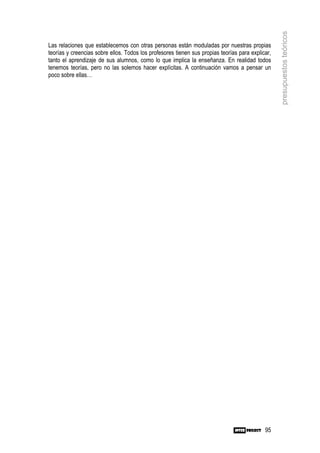 presupuestos teóricos
Las relaciones que establecemos con otras personas están moduladas por nuestras propias
teorías y creencias sobre ellos. Todos los profesores tienen sus propias teorías para explicar,
tanto el aprendizaje de sus alumnos, como lo que implica la enseñanza. En realidad todos
tenemos teorías, pero no las solemos hacer explícitas. A continuación vamos a pensar un
poco sobre ellas…




                                                                                            95
 
