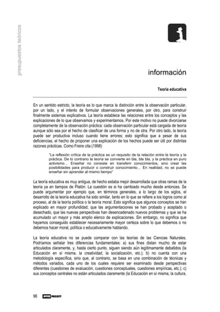 presupuestos teóricos




                                                                                                 información

                                                                                                       Teoría educativa


                        En un sentido estricto, la teoría es lo que marca la distinción entre la observación particular,
                        por un lado, y el intento de formular observaciones generales, por otro, para construir
                        finalmente sistemas explicativos. La teoría establece las relaciones entre los conceptos y las
                        explicaciones de lo que observamos y experimentamos. Por este motivo no puede divorciarse
                        completamente de la observación práctica: cada observación particular está cargada de teoría
                        aunque sólo sea por el hecho de clasificar de una forma y no de otra. Por otro lado, la teoría
                        puede ser productiva incluso cuando tiene errores; esto significa que a pesar de sus
                        deficiencias, el hecho de proponer una explicación de los hechos puede ser útil por distintas
                        razones prácticas. Como Freire cita (1998)
                                  “La reflexión crítica de la práctica es un requisito de la relación entre la teoría y la
                                  práctica. De lo contrario la teoría se convierte en bla, bla bla, y la práctica en puro
                                  activismo… Enseñar no consiste en transferir conocimientos, sino crear las
                                  posibilidades para producir o construir conocimiento… En realidad, no se puede
                                  enseñar sin aprender al mismo tiempo”

                        La teoría educativa es muy antigua, de hecho estaba mejor desarrollada que otras ramas de la
                        teoría ya en tiempos de Platón. La cuestión es si ha cambiado mucho desde entonces. Se
                        puede argumentar por ejemplo que, en términos generales, a lo largo de los siglos, el
                        desarrollo de la teoría educativa ha sido similar, tanto en lo que se refiere a los logros como al
                        proceso, al de la teoría política o la teoría moral. Esto significa que algunos conceptos se han
                        explicado en mayor profundidad, que las argumentaciones se han probado y aceptado o
                        desechado, que las nuevas perspectivas han desencadenado nuevos problemas y que se ha
                        acumulado un mayor y más amplio elenco de explicaciones. Sin embargo, no significa que
                        hayamos conseguido establecer necesariamente mayor certeza sobre lo que debemos o no
                        debemos hacer moral, política o educativamente hablando.

                        La teoría educativa no se puede comparar con las teorías de las Ciencias Naturales.
                        Podríamos señalar tres diferencias fundamentales: a) sus fines distan mucho de estar
                        articulados claramente, y, hasta cierto punto, siguen siendo aún legítimamente debatidos (la
                        Educación en sí misma, la creatividad, la socialización, etc.); b) no cuenta con una
                        metodología específica, sino que, al contrario, se basa en una combinación de técnicas y
                        métodos variados, cada uno de los cuales requiere ser examinado desde perspectivas
                        diferentes (cuestiones de evaluación, cuestiones conceptuales, cuestiones empíricas, etc.); c)
                        sus conceptos centrales no están articulados claramente (la Educación en sí misma, la cultura,




                        96
 
