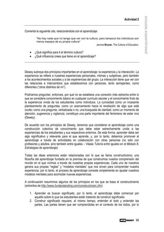 presupuestos teóricos
                                                                                   Actividad 2


Comenta la siguiente cita, relacionándola con el aprendizaje:

         “No hay nada que no tenga que ver con la cultura, pero tampoco los individuos son
         meros espejos de su propia cultura”
                                                        Jerome Bruner. The Culture of Education.

    •   ¿Qué significa para ti el término cultura?
    •   ¿Qué influencia crees que tiene en el aprendizaje?



Dewey subraya dos principios importantes en el aprendizaje: la experiencia y la interacción. La
experiencia se refiere a nuestras experiencias personales, íntimas y subjetivas, pero también
a los acontecimientos sociales y a las experiencias del grupo. La interacción tiene que ver con
las relaciones e intercambios que establecemos con personas, tanto semejantes, como
diferentes (“otros distintos de mí”).

Podríamos preguntar, entonces, por qué no se establece una conexión más estrecha entre lo
que se considera conocimiento básico en cualquier currículo escolar y el conocimiento fruto de
la experiencia vivida de los estudiantes como individuos. La curiosidad como un incesante
planteamiento de preguntas; como un acercamiento hacia la revelación de algo que está
oculto; como una pregunta, verbalizada o no; una búsqueda de claridad; como un momento de
atención, sugerencia y vigilancia; constituye una parte importante del fenómeno de estar vivo
(Dewey).

De acuerdo con los principios de Dewey, tenemos que considerar el aprendizaje como una
construcción colectiva de conocimiento que debe estar estrechamente unida a las
experiencias de los estudiantes y sus respectivos entornos. De esta forma, aprender debe ser
algo significativo y relevante para el que aprende, y, por lo tanto, debemos promover el
aprendizaje a través de actividades en colaboración con otras personas (no sólo con
profesores y adultos, sino también entre iguales – Véase Tutoría entre iguales en el Módulo 8-
Estrategias de aprendizaje).

Todas las ideas anteriores están relacionadas con lo que se llama constructivismo, una
filosofía del aprendizaje fundada en la premisa de que construimos nuestra comprensión del
mundo en el que vivimos a través de nuestras propias experiencias. Cada uno de nosotros
genera sus propias “reglas” y “modelos mentales” que nos sirven para comprender nuestra
experiencia; por lo tanto, el proceso de aprendizaje consiste simplemente en ajustar nuestros
modelos mentales para acomodar nuevas experiencias.

A continuación resumimos algunos de los principios en los que se basa el constructivismo
(extraídos de http://www.funderstanding.com/constructivism.cfm):

    1. Aprender es buscar significado, por lo tanto, el aprendizaje debe comenzar por
       aquello sobre lo que los estudiantes están tratando de construir significado.
    2. Construir significado requiere, al mismo tiempo, entender el todo y entender las
       partes. Las partes tienen que ser comprendidas en el contexto de los todos, por lo



                                                                                             99
 