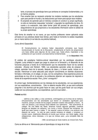 tanto, el proceso de aprendizaje tiene que centrarse en conceptos fundamentales y no
presupuestos teóricos

                                 en hechos aislados.
                              3. Para enseñar bien es necesario entender los modelos mentales que los estudiantes
                                 usan para percibir el mundo y las deducciones que hacen para apoyar esos modelos.
                              4. El propósito de aprender para el individuo consiste en construir su propio significado,
                                 no sólo en memorizar respuestas “correctas” y regurgitar los significados de otros. En
                                 cuanto a la evaluación, esta debe formar parte del proceso de aprendizaje, pero
                                 asegurándonos de que proporciona a los estudiantes información sobre la calidad de
                                 su propio aprendizaje.

                        Esta forma de enseñar no es nueva, ya que muchos profesores vienen aplicando estos
                        principios en sus prácticas desde hace tiempo, pero hasta el momento no estaba respaldada
                        por un marco teórico (ni se trata de una práctica habitual).

                        Como afirmó Glasersfeld:

                                   El Constructivismo no reclama haber descubierto principios que hayan
                                   revolucionado el mundo de la Educación, simplemente el hecho de proporcionar
                                   una base sólida para algunas de las cosas que, hasta ahora, inspiraban a los
                                   profesores sin que tuvieran una base teórica fundamentada.
                                                                                              E. Von Glasersfeld (1995)

                        El análisis del paradigma histórico-cultural desarrollado por los psicólogos educativos
                        (Vigotski, Luria) enfatiza el papel que juega la cultura en la formación y el desarrollo de las
                        funciones psíquicas a través de la interiorización que los estudiantes hacen de los canales
                        culturales (Álvarez and Wertsch, 1996). Los estudiantes aprenden antes de empezar el
                        colegio, aprenden fuera de la escuela, después de clase y, si tienen suerte, incluso en la
                        escuela. Interiorizan el canal adecuado para adquirir conocimiento en distintas situaciones:
                        formales e informales, en el colegio, en casa, con los compañeros. Esta experiencia previa de
                        aprendizaje es muy útil en la escuela y los profesores deberían ser capaces de mejorarla a
                        través de la experiencia escolar. Pero ¿cómo conseguirlo?

                        En primer lugar, familiarizándonos con los intereses de los estudiantes, con sus experiencias,
                        con sus expectativas, conocimientos… Esto no debería resultar difícil, ya que sería suficiente
                        preguntar a los alumnos qué les gusta hacer en casa, qué les gusta hacer con sus amigos,
                        cuáles son sus preocupaciones, sus expectativas, qué es lo que saben…

                        Freinet escribió:

                                   … salimos a las calles y a las carreteras, embriagados por la brisa de la mañana,
                                   entusiasmados con las actividades que tienen un verdadero significado para
                                   nosotros, porque a través de los juegos conectan nuestra vida pasada y futura… la
                                   vida nos abraza y nos empuja hacia delante con optimismo… Nos acercamos al
                                   colegio. No nos faltan las ideas, tenemos incluso algunas geniales, nuestras
                                   lenguas se desatan sin esfuerzo, con ironía y humor, florecen las iniciativas, da
                                   igual que sean buena o malas. Y, de repente, suena el timbre y se produce una
                                   especie de vacío… la vida se para cuando empieza el colegio, y empieza un
                                   mundo nuevo, totalmente diferente al mundo que vivimos: con otras reglas, otras
                                   obligaciones, otros intereses, o lo que es incluso peor, ¡una completa falta de
                                   interés!…
                                                              (1964, Les techniques de l´école moderne, ed. Armand Colin, Paris).

                        Como se afirma en el Memorando para el Aprendizaje a lo largo de la Vida:



                        100
 