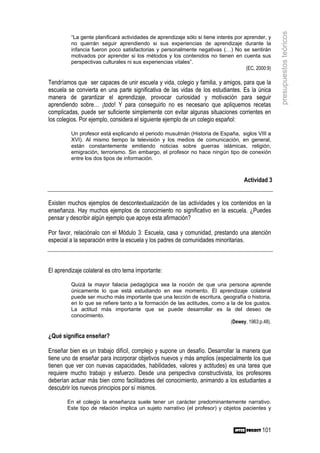 presupuestos teóricos
         “La gente planificará actividades de aprendizaje sólo si tiene interés por aprender, y
         no querrán seguir aprendiendo si sus experiencias de aprendizaje durante la
         infancia fueron poco satisfactorias y personalmente negativas (…) No se sentirán
         motivados por aprender si los métodos y los contenidos no tienen en cuenta sus
         perspectivas culturales ni sus experiencias vitales”.
                                                                                     (EC, 2000:9)

Tendríamos que ser capaces de unir escuela y vida, colegio y familia, y amigos, para que la
escuela se convierta en una parte significativa de las vidas de los estudiantes. Es la única
manera de garantizar el aprendizaje, provocar curiosidad y motivación para seguir
aprendiendo sobre… ¡todo! Y para conseguirlo no es necesario que apliquemos recetas
complicadas, puede ser suficiente simplemente con evitar algunas situaciones corrientes en
los colegios. Por ejemplo, considera el siguiente ejemplo de un colegio español:

         Un profesor está explicando el periodo musulmán (Historia de España, siglos VIII a
         XVI). Al mismo tiempo la televisión y los medios de comunicación, en general,
         están constantemente emitiendo noticias sobre guerras islámicas, religión,
         emigración, terrorismo. Sin embargo, el profesor no hace ningún tipo de conexión
         entre los dos tipos de información.



                                                                                     Actividad 3


Existen muchos ejemplos de descontextualización de las actividades y los contenidos en la
enseñanza. Hay muchos ejemplos de conocimiento no significativo en la escuela. ¿Puedes
pensar y describir algún ejemplo que apoye esta afirmación?

Por favor, relaciónalo con el Módulo 3: Escuela, casa y comunidad, prestando una atención
especial a la separación entre la escuela y los padres de comunidades minoritarias.



El aprendizaje colateral es otro tema importante:

         Quizá la mayor falacia pedagógica sea la noción de que una persona aprende
         únicamente lo que está estudiando en ese momento. El aprendizaje colateral
         puede ser mucho más importante que una lección de escritura, geografía o historia,
         en lo que se refiere tanto a la formación de las actitudes, como a la de los gustos.
         La actitud más importante que se puede desarrollar es la del deseo de
         conocimiento.
                                                                            (Dewey, 1963:p.48).

¿Qué significa enseñar?

Enseñar bien es un trabajo difícil, complejo y supone un desafío. Desarrollar la manera que
tiene uno de enseñar para incorporar objetivos nuevos y más amplios (especialmente los que
tienen que ver con nuevas capacidades, habilidades, valores y actitudes) es una tarea que
requiere mucho trabajo y esfuerzo. Desde una perspectiva constructivista, los profesores
deberían actuar más bien como facilitadores del conocimiento, animando a los estudiantes a
descubrir los nuevos principios por sí mismos.

        En el colegio la enseñanza suele tener un carácter predominantemente narrativo.
        Este tipo de relación implica un sujeto narrativo (el profesor) y objetos pacientes y



                                                                                             101
 
