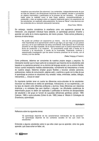 receptivos que escuchan (los alumnos). Los contenidos, independientemente de que
presupuestos teóricos
                                se trate de valores o de dimensiones empíricas de la realidad, tienden a convertirse
                                en objetos inanimados y petrificados en el proceso de ser narrados…. El profesor
                                habla sobre la realidad como si ésta fuese estática, compartimentalizada y
                                predecible; o bien se explaya sobre un aspecto totalmente ajeno a la experiencia de
                                los estudiantes, sin explicarlo adecuadamente. Su tarea es “llenar” a los alumnos con
                                los contenidos de su narración (educación bancaria).
                                                                                                (Paulo Freire; 1998:54).

                        Sin embargo, nosotros concebimos la enseñanza como una experiencia personal de
                        interacción, una progresión individual hacia adelante, un aprendizaje personal. Enseñar y
                        aprender son parte de la misma experiencia, del mismo proceso. Todos somos profesores y
                        alumnos al mismo tiempo.

                                 No puedo ser profesor sin exponerme yo mismo… Una de mis preocupaciones
                                 más importantes es la aproximación entre lo que digo y lo que hago, lo que parece
                                 que soy y en lo que realmente me estoy convirtiendo. Este ejercicio de mi actividad
                                 docente no me deja impasible. De la misma manera que no podría exponerme a la
                                 lluvia sin protección y no mojarme… El conocimiento surge sólo a través de la
                                 invención y la reinvención, a través de la incansable, impaciente, continua y
                                 esperanzada investigación que los seres humanos practican en el mundo, con el
                                 mundo y con los demás.
                                                                                         (Freire, Pedagogy of Freedom).

                        Como profesores, debemos ser conscientes de nuestros propios sesgos y prejuicios. Es
                        interesante recordar que la mayor parte de la evaluación que hacemos de los estudiantes está
                        basada en su apariencia personal, en su dominio del lenguaje escolar y en su entorno familiar.
                        Incluso cuando empleamos medidas estandarizadas, normalmente las interpretamos a través
                        de nuestros sesgos. Debemos emplear grupos flexibles y recursos variados (personas,
                        publicaciones, medios de comunicación, páginas web), y sentirnos a gusto con la idea de que
                        el aprendizaje se produce en situaciones muy variadas: visitas, entrevistas, salidas, diálogos,
                        intercambios, ¡…incluso en clase!

                        Es importante también tener en cuenta las diferencias socio-culturales de los estudiantes:
                        reconocer sus diferencias en estilos de aprendizaje, motivaciones, en sus experiencias, y en
                        los tipos de relación entre diferentes profesores y alumnos. Estas diferencias son relaciones
                        dinámicas y no entidades fijas para clasificar y etiquetar. Las dificultades académicas de
                        determinados grupos no deben ser explicadas o justificadas en términos de discapacidades
                        del estudiante o del grupo en función de supuestas deficiencias genéticas (Jensen, 1969;
                        Coleman, 1966) o socio-culturales (Cohen & cols. 1968) (véase el Módulo 8- Estrategias de
                        Enseñanza y aprendizaje).


                                                                                                            Actividad 4


                        Reflexiona sobre los siguientes temas:

                                 “El aprendizaje depende de las características individuales de las personas.”
                                 “El aprendizaje depende de los contextos sociales en los que viven los
                                 estudiantes.”

                        Entrevista a algunos estudiantes sobre lo que ellos creen que es aprender, cómo les gusta
                        aprender, qué cosas echan en faltan, etc.


                        102
 