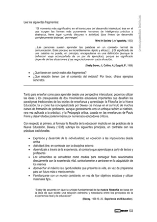presupuestos teóricos
Lee los siguientes fragmentos:
           “El momento más significativo en el transcurso del desarrollo intelectual, ése en el
          que surgen las formas más puramente humanas de inteligencia práctica y
          abstracta, tiene lugar cuando discurso y actividad (dos líneas de desarrollo
          completamente distintas) convergen”
                                                             Mind in Society (Lev Vygotsky, 1930)

          ...Las personas suelen aprender las palabras en un contexto normal de
          comunicación. Este proceso es increíblemente rápido y eficaz […] El significado de
          una palabra no puede, en principio, encapsularse en una definición (aunque la
          definición vaya acompañada de un par de ejemplos), porque su significado
          depende de las situaciones y las negociaciones en cada situación.

                                                       (Seely Brown, J.; Collins, A.; Duguid, P., 1998)

    •   ¿Qué tienen en común estos dos fragmentos?
    •   ¿Qué relación tienen con el contenido del módulo? Por favor, ofrece ejemplos
        concretos.



Tanto para enseñar como para aprender desde una perspectiva intercultural, podemos utilizar
las ideas y los presupuestos de dos movimientos educativos importantes que desafían los
paradigmas tradicionales de las teorías de enseñanza y aprendizaje: la Filosofía de la Nueva
Educación, tal y como fue conceptualizada por Dewey (se incluye en el currículo de muchos
cursos de formación de profesores, aunque generalmente con un enfoque teórico e histórico,
rara vez aplicada a la práctica), y la Pedagogía crítica, basada en las enseñanzas de Paulo
Freire y desarrolladas posteriormente por numerosos educadores críticos.

Con respecto al primero, al formular la filosofía de la educación implícita en las prácticas de la
Nueva Educación, Dewey (1938) subraya los siguientes principios, en contraste con las
prácticas tradicionales:

    •   Expresión y desarrollo de la individualidad, en oposición a las imposiciones desde
        arriba
    •   Actividad libre, en contraste con la disciplina externa
    •   Aprendizaje a través de la experiencia, al contrario que aprendizaje a partir de textos y
        profesores
    •   Los contenidos se consideran como medios para conseguir fines relacionados
        directamente con la experiencia vital, contrariamente a centrarse en la adquisición de
        los mismos
    •   Aprovechar al máximo las oportunidades que presenta la vida, en vez de prepararse
        para un futuro más o menos remoto
    •   Familiarizarse con un mundo cambiante, en vez de fijar objetivos estáticos y utilizar
        materiales fijos...


          “Estoy de acuerdo en que la unidad fundamental de la nueva filosofía se basa en
          la idea de que existe una relación estrecha y necesaria entre los procesos de la
          experiencia real y la educación”
                                                  (Dewey, 1938:19, 20, Experience and Education).



                                                                                                  103
 