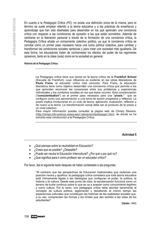 presupuestos teóricos

                        En cuanto a la Pedagogía Crítica (PC), no existe una definición única de la misma, pero el
                        término se suele emplear referido a la teoría educativa y a las prácticas de enseñanza y
                        aprendizaje que han sido diseñadas para desarrollar en los que aprenden una conciencia
                        crítica con respecto a las condiciones de opresión a las que están sometidos. Además de
                        centrarse en la liberación personal a través de la formación de una conciencia crítica, la
                        Pedagogía Crítica añade un componente colectivo político, ya que la conciencia crítica se
                        concibe como un primer paso necesario hacia una lucha política colectiva, para cambiar y
                        transformar las condiciones sociales opresivas y para crear una sociedad más igualitaria. De
                        esta forma, los educadores tratan de contrarrestar los efectos del poder de los regímenes
                        opresivos, tanto en la clase (aula) como en la sociedad en general.

                        Historia de la Pedagogía Crítica.



                                   La Pedagogía crítica tiene sus raíces en la teoría crítica de la Frankfurt School
                                   (Escuela de Frankfurt), cuya influencia es evidente en las obras liberadoras de
                                   Paulo Freire, el educador crítico más conocido. Para Freire, la educación
                                   liberadora tiene como objetivo desarrollar una conciencia crítica que permita a los
                                   que aprenden reconocer las conexiones entre sus problemas y experiencias
                                   individuales y los contextos sociales en los que éstos ocurren. Esta concienciación
                                   ("conscientisation") es el primer paso necesario para una "praxis," que se
                                   configura como una aproximación a una toma de acción progresiva y reflexiva. La
                                   praxis implica involucrarse en un ciclo de teoría, aplicación, evaluación, reflexión y
                                   de nuevo a la teoría. La transformación social debe ser el producto de la praxis a
                                   un nivel colectivo.
                                   Para mayor información puedes consultar la página web de Christy Stevens:
                                   (http://mingo.info-science.uiowa.edu/~stevens/critped/page1.htm), de donde se ha
                                   extraído esta introducción a la Pedagogía Crítica.




                                                                                                              Actividad 5


                              •   ¿Qué piensas sobre la neutralidad en Educación?
                              •   ¿Crees que es posible? ¿Deseable?
                              •   ¿Puede ser neutra la Educación Intercultural? ¿Por qué o por qué no?
                              •   ¿Qué significa para ti como profesor ser un educador crítico?

                        Por favor, lee el siguiente texto después de haber contestado a las preguntas.

                                   "Al contrario que las perspectivas de Educación tradicionales que reclaman una
                                   posición neutra y apolítica, la pedagogía crítica considera que toda teoría educativa
                                   está íntimamente ligada a las ideologías que configuran el poder, la política, la
                                   historia y la cultura. Desde este punto de vista, la escolarización funciona como un
                                   terreno de lucha continua sobre lo que se va a aceptar como conocimiento legítimo
                                   y como cultura. Por lo tanto, una pedagogía crítica debe abordar seriamente el
                                   concepto de cultura política, legitimando y desafiando al mismo tiempo las
                                   experiencias culturales que constituyen las historias de las realidades sociales que,
                                   a su vez, comprenden las formas y los límites que dan sentido a las vidas de los
                                   estudiantes".
                                                                                                             (Darder, 1995)



                        104
 