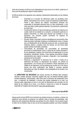 visión de la escuela y la forma en que interpretamos lo que ocurre en su interior, puede ser un
introducción

               buen punto de partida para mejorar nuestra práctica.

               El DVD se divide en los siguientes cinco capítulos, directamente relacionados con los módulos
               de la Guía:
                               - Diversidad en la escuela: las diferencias suelen ser percibidas como
                                   déficits, desviaciones de la norma y causa de situaciones problemáticas.
                                   Frente a esta creencia tan habitual, encontramos personas que
                                   comprenden la diversidad individual como un valor enriquecedor, y que
                                   creen que todos y todas podemos aprender. Sus opiniones y experiencias
                                   se narran aquí.
                               - Fundamentos teóricos: El tipo de escuela que queremos se relaciona con
                                   nuestra visión de la sociedad en su conjunto. La educación puede ser un
                                   potente instrumento, un medio para alcanzar esa sociedad a la que
                                   aspiramos. Las escuelas pueden convertirse en espacios de
                                   transformación social.
                               - Escuela, familia, comunidad: promover estrategias de comunicación entre
                                   todas las partes implicadas contribuye al entendimiento mutuo, al tiempo
                                   que a la flexibilización de los diferentes puntos de vista. La escuela debe
                                   mostrarse abierta y receptiva hacia las familias, de otra forma éstas
                                   pueden sentirse incómodas y alienadas.
                               - Comunidades de aprendizaje: las comunidades de aprendizaje
                                   promueven la transformación social y cultural de los centros escolares y
                                   de sus alrededores. Implican una nueva forma de organización en la que
                                   educadores, estudiantes, familias y otros agentes comunitarios trabajan
                                   conjuntamente para mejorar la escuela y responder a las necesidades
                                   educativas de la comunidad.
                               - Estructura y organización: la estructura de un centro, a través de la
                                   distribución del tiempo, la organización del espacio, los criterios de
                                   agrupamiento y los vínculos que se mantienen, influye claramente en la
                                   calidad de las relaciones y de las prácticas que ocurren en él. Por ello es
                                   preciso que dicha organización sea flexible e incorpore aquellas
                                   alternativas que mejor se adapten a las necesidades de la escuela y sus
                                   componentes.

                   Un DIRECTORIO DE RECURSOS que incluye recursos de distintos tipos (ensayos,
                   artículos, novelas, películas, canciones, páginas web, etc.) en diversos formatos (papel,
                   formato electrónico, audiovisuales), útiles tanto para la formación del profesorado como
                   para la obtención de materiales y recursos que pueden emplearse en el aula. Los
                   recursos están organizados en torno a una serie de descriptores que coinciden con los
                   temas de los módulos de la Guía, y se ofrecen a través de un motor de búsqueda
                   disponible en la página web del proyecto: www.uned.es/interproject.)


                                                                                  Cómo usar la Guía INTER


               Hemos escrito la Guía INTER con la intención de combinar la teoría y la práctica, y ofrecer una
               plataforma cuya intención es proponer una reflexión sobre el proceso de aprendizaje, visto
               desde las ocho perspectivas diferentes que plantean los ocho módulos. No es preciso seguir
               el orden de los módulos; ésta es sólo una de las propuestas posibles, que hemos adoptado


               6
 