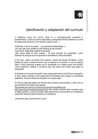 presupuestos teóricos
                planificación y adaptación del currículo

1) Reflexiona acerca del currículo oficial en tu país/región/pueblo (contenidos y
procedimientos), y sobre sus teorías subyacentes y presupuestos teóricos (teniendo en cuenta
las regulaciones escolares a nivel nacional, regional y local…)

2) Describe un día en la escuela…, o una actividad de Matemáticas, o…
¿Por qué crees que el profesor lo está haciendo de esta manera?
¿Que teorías subyacentes justifican tal actividad?
¿Qué piensa él/ella de cómo enseñar…, de cómo aprenden los estudiantes?, ¿cómo
aplicarías los principios que has aprendido en este Módulo a estas actividades?

3) Por favor, vuelve a la sección Para empezar a pensar del principio del Módulo. ¿Cómo
tratarías de salvar la distancia entre lo que se aprende en la escuela y lo que se aprende
fuera? ¿Cómo podríamos conseguir que el aprendizaje en el colegio tuviera más sentido?
¿Cómo podríamos modificar el currículum para que tuviera más sentido para todos los
estudiantes?

4) Partiendo del visionado del capítulo sobre presupuestos teóricos del DVD que acompaña a
la Guía, centra tu atención en las sugerencias de actividades para conseguir un aprendizaje
significativo. Piensa en formas de conseguirlo en tu propia clase.

5) Visita las siguientes páginas de Internet sobre principios constructivistas, y fíjate como se
pone el énfasis en la persona que aprende:
http://tortoise.oise.utoronto.ca/~lbencze/Constructivism.html#dilemmas.
http://www.cdli.ca/~elmurphy/emurphy/cle.html Aquí puedes encontrar ideas concretas sobre
el diálogo socrático, ¿crees que puedes utilizar esta técnica de razonamiento en tu práctica de
enseñanza? Relaciona estos contenidos con el Módulo 8.

¿Encuentras algún recurso útil para tu aula?




                                                                                            109
 