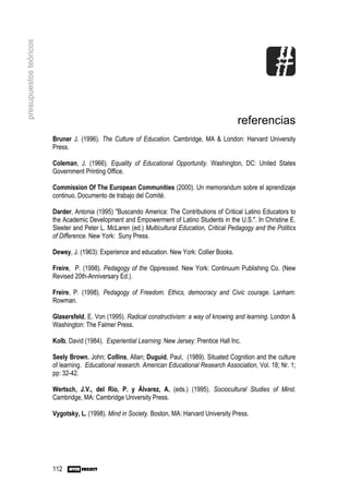 presupuestos teóricos




                                                                                               referencias
                        Bruner J. (1996). The Culture of Education. Cambridge, MA & London: Harvard University
                        Press.

                        Coleman, J. (1966). Equality of Educational Opportunity. Washington, DC: United States
                        Government Printing Office.

                        Commission Of The European Communities (2000). Un memorandum sobre el aprendizaje
                        continuo. Documento de trabajo del Comité.

                        Darder, Antonia (1995) "Buscando America: The Contributions of Critical Latino Educators to
                        the Academic Development and Empowerment of Latino Students in the U.S.". In Christine E.
                        Sleeter and Peter L. McLaren (ed.) Multicultural Education, Critical Pedagogy and the Politics
                        of Difference. New York: Suny Press.

                        Dewey, J. (1963): Experience and education. New York: Collier Books.

                        Freire, P. (1998). Pedagogy of the Oppressed. New York: Continuum Publishing Co. (New
                        Revised 20th-Anniversary Ed.).

                        Freire, P. (1998). Pedagogy of Freedom. Ethics, democracy and Civic courage. Lanham:
                        Rowman.

                        Glasersfeld, E. Von (1995). Radical constructivism: a way of knowing and learning. London &
                        Washington: The Falmer Press.

                        Kolb, David (1984). Experiential Learning. New Jersey: Prentice Hall Inc.

                        Seely Brown, John; Collins, Allan; Duguid, Paul, (1989). Situated Cognition and the culture
                        of learning. Educational research. American Educational Research Association, Vol. 18; Nr. 1;
                        pp: 32-42.

                        Wertsch, J.V., del Río, P. y Álvarez, A. (eds.) (1995). Sociocultural Studies of Mind.
                        Cambridge, MA: Cambridge University Press.

                        Vygotsky, L. (1998). Mind in Society. Boston, MA: Harvard University Press.




                        112
 