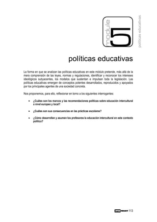 políticas educativas
                                       políticas educativas
La forma en que se analizan las políticas educativas en este módulo pretende, más allá de la
mera comprensión de las leyes, normas y regulaciones, identificar y reconocer los intereses
ideológicos subyacentes, los modelos que sustentan e impulsan toda la legislación. Las
políticas educativas emergen de conceptos potentes desarrollados, reproducidos y apoyados
por los principales agentes de una sociedad concreta.

Nos proponemos, para ello, reflexionar en torno a los siguientes interrogantes:

    •   ¿Cuáles son los marcos y las recomendaciones políticas sobre educación intercultural
        a nivel europeo y local?

    •   ¿Cuáles son sus consecuencias en las prácticas escolares?

    •   ¿Cómo desarrollan y asumen los profesores la educación intercultural en este contexto
        político?




                                                                                         113
 