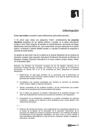 políticas educativas
                                                                       información
Existen tres niveles a considerar cuando reflexionamos sobre política educativa.

1) En primer lugar, desde una perspectiva "crítica", consideraremos los proyectos
educativos propuestos por los agentes políticos y sociales, en la esfera internacional,
europea o local. Estos proyectos se expresan en recomendaciones, documentos de trabajo,
declaraciones, discursos políticos, etc., que a veces tienen una gran repercusión en la opinión
pública y contribuyen a generar debates sociales o a impulsar el desarrollo de programas o
acciones de amplio alcance.

Un ejemplo de este primer nivel en la política es la reciente Declaración de los ministros de
educación europeos sobre educación intercultural (Conferencia Permanente de Ministros de
Educación europeos: Educación intercultural en el nuevo contexto europeo, Atenas, Grecia,
10-12 Noviembre 2003):

Nosotros, los Ministros de Educación europeos de los 48 estados miembros de la
Convención Cultural Europea, reunidos con ocasión de la 21ª sesión de la Conferencia
Permanente en Atenas, del 10 al 12 de noviembre de 2003, adoptamos la presente
Declaración:

    1. Reafirmando, en este lugar simbólico de su nacimiento, que la democracia -el
       sistema político común de todos nuestros estados- es el valor de referencia para las
       generaciones actuales y futuras;

    2. Constatando que nuestras sociedades son diversas en términos de etnicidad,
       cultura, lengua, religión y sistemas educativos;

    3. Siendo conscientes de los conflictos sociales y de las controversias que pueden
       resultar de la coexistencia de diversos sistemas del valores.

    4. Con el deseo de preservar el carácter multicultural de la sociedad europea y de
       evitar que la globalización acentúe los procesos de exclusión y de marginación;

    5. Conscientes de la persistencia inquietante en nuestras sociedades de prácticas
       xenófobas y racistas, de la violencia y de la intolerancia que a veces afectan a las
       instituciones educativas;

    (...)

    11 Pedimos del Consejo de Europa, como organización con abundante experiencia en
       el campo de la gestión de la diversidad, de la educación intercultural, de la
       educación de calidad que oriente su programa educativo y sus métodos de trabajo a
       la implantación de las siguientes estrategias, así como a dar un nuevo impulso a
       estas actividades desarrollando un plan de acción coherente, factible e integrado; a
       este efecto, conviene:



                                                                                           115
 