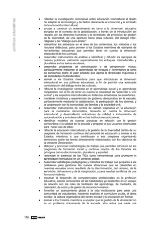•   relanzar la investigación conceptual sobre educación intercultural al objeto
políticas educativas

                                 de adaptar la terminología y de definir claramente el contenido y el contexto
                                 de la educación intercultural;
                             •   ayudar a construir un entendimiento en torno a la dimensión educativa
                                 europea en el contexto de la globalización, a través de la introducción del
                                 respeto por los derechos humanos y la diversidad, de principios de gestión
                                 de la diversidad, de una apertura hacia otras culturas, del diálogo inter-
                                 religioso y del "diálogo euro-árabe";
                             •   intensificar los esfuerzos en el área de los contenidos, los métodos y los
                                 recursos didácticos, para proveer a los Estados miembros de ejemplos de
                                 herramientas educativas que permitan tener en cuenta la dimensión
                                 intercultural de los curricula;
                             •   desarrollar instrumentos de análisis e identificar y difundir los ejemplos de
                                 buenas prácticas, valorando especialmente los enfoques interculturales y
                                 pluralistas en los textos escolares;
                             •   desarrollar programas de comunicación y de comprensión mutua,
                                 particularmente mediante el aprendizaje de lenguas y fomentando la toma
                                 de conciencia sobre el valor añadido que aporta la diversidad lingüística a
                                 las sociedades multiculturales;
                             •   animar a los Estados miembros para que introduzcan la dimensión
                                 intercultural en sus políticas educativas, a fin de permitir una adecuada
                                 consideración del diálogo entre las culturas;
                             •   reforzar la investigación centrada en el aprendizaje social y el aprendizaje
                                 cooperativo con el fin de tener en cuenta la necesidad de "aprender a vivir
                                 juntos" y los aspectos interculturales en todas las actividades de enseñanza;
                             •   mantener iniciativas y experiencias de gobierno democrático en la escuela,
                                 particularmente mediante la colaboración, la participación de los jóvenes, y
                                 la cooperación con la comunidad, las familias y la sociedad civil;
                             •   desarrollar instrumentos de control de calidad inspirados en la educación
                                 para la ciudadanía democrática, teniendo en cuenta la dimensión
                                 intercultural, y desarrollando indicadores de calidad e instrumentos de
                                 autoevaluación y autodesarrollo en las instituciones educativas;
                             •   identificar modelos de buenas prácticas en relación con la gestión
                                 democrática y la calidad en la escuela y preparar a sus usuarios potenciales
                                 para hacer uso de ellos;
                             •   reforzar la educación intercultural y la gestión de la diversidad dentro de su
                                 programa de formación continua del personal de educación y animar a los
                                 Estados miembros a que contribuyan a ese programa organizando
                                 seminarios sobre los temas directamente relacionados con los objetivos de
                                 la presente Declaración;
                             •   elaborar y promover metodologías de trabajo que permitan introducir en los
                                 programas de formación inicial y continua propios de los Estados los
                                 principios del no-discriminación, pluralismo y equidad;
                             •   reconocer el potencial de las TICs como herramientas para promover el
                                 aprendizaje intercultural en un contexto global;
                             •   desarrollar estrategias pedagógicas y métodos de trabajo que preparen a los
                                 profesores para gestionar las nuevas situaciones que se presentan en
                                 nuestras escuelas como resultado de la discriminación, del racismo, de la
                                 xenofobia, del sexismo y de la marginación, y para resolver conflictos de una
                                 forma no-violenta;
                             •   impulsar el desarrollo de competenciales profesionales en la profesión
                                 educativa, siendo conscientes de las habilidades ya existentes en un equipo
                                 en relación con los roles de facilitador del aprendizaje, de mediador, de
                                 orientador, de socio y de gestor de recursos humanos;
                             •   fomentar un acercamiento global a la vida institucional para crear una
                                 comunidad de estudiantes, haciendo explícito el currículum oculto, el clima
                                 escolar, la cultura organizativa del centro escolar y la educación no formal;
                             •   animar a los Estados miembros a aceptar que la gestión de la diversidad no
                                 es un problema únicamente de la escuela, sino antes que nada una




                       116
 