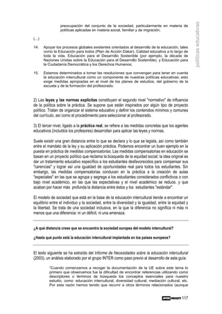 políticas educativas
                  preocupación del conjunto de la sociedad, particularmente en materia de
                  políticas aplicadas en materia social, familiar y de migración;

(...)

14.     Apoyar los procesos globales existentes orientados al desarrollo de la educación, tales
        como la Educación para todos (Plan de Acción Dakar), Calidad educativa a lo largo de
        toda la vida, Educación para el Desarrollo Sostenible (por ejemplo, la década de
        Naciones Unidas sobre la Educación para el Desarrollo Sostenible), y Educación para
        la Ciudadanía Democrática y los Derechos Humanos;

15.     Estamos determinados a tomar las resoluciones que convengan para tener en cuenta
        la educación intercultural como un componente de nuestras políticas educativas; esto
        exige medidas apropiadas en el nivel de los planes de estudios, del gobierno de la
        escuela y de la formación del profesorado.


2) Las leyes y las normas explícitas constituyen el segundo nivel "normativo" de influencia
de la política sobre la práctica. Se supone que están inspirados por algún tipo de proyecto
político. Tratan de organizar el sistema educativo y definir los contenidos mínimos y comunes
del currículo, así como el procedimiento para seleccionar al profesorado.

3) El tercer nivel, ligado a la práctica real, se refiere a las medidas concretas que los agentes
educativos (incluidos los profesores) desarrollan para aplicar las leyes y normas.

Suele existir una gran distancia entre lo que se declara y lo que se legisla, así como también
entre el mandato de la ley y su aplicación práctica. Podemos encontrar un buen ejemplo en la
puesta en práctica de medidas compensatorias. Las medidas compensatorias en educación se
basan en un proyecto político que reclama la búsqueda de la equidad social; la idea original es
dar un tratamiento educativo específico a los estudiantes desfavorecidos para compensar sus
"carencias" y lograr así una igualdad de oportunidades real para todos los estudiantes. Sin
embargo, las medidas compensatorias conducen en la práctica a la creación de aulas
"especiales" en las que se agrupa y segrega a los estudiantes considerados conflictivos o con
bajo nivel académico, en las que las expectativas y el nivel académico se reduce, y que
acaban por hacer más profunda la distancia entre éstos y los estudiantes "estándar".

El modelo de sociedad que está en la base de la educación intercultural tiende a encontrar un
equilibrio entre el individuo y la sociedad, entre la diversidad y la igualdad, entre la equidad y
la libertad. Se trata de una sociedad inclusiva, en la que la diferencia no significa ni más ni
menos que una diferencia: ni un déficit, ni una amenaza.


¿A qué distancia crees que se encuentra la sociedad europea del modelo intercultural?

¿Hasta qué punto está la educación intercultural implantada en los países europeos?


El texto siguiente se ha extraído del Informe de Necesidades sobre la educación intercultural
(2003), un análisis elaborado por el grupo INTER como paso previo al desarrollo de esta guía:

           “Cuando comenzamos a recoger la documentación de la UE sobre este tema lo
           primero que observamos fue la dificultad de encontrar referencias utilizando como
           descriptores o términos de búsqueda los conceptos esenciales para nuestro
           estudio, como: educación intercultural, diversidad cultural, mediación cultural, etc.
           Por esta razón hemos tenido que recurrir a otros términos relacionados (aunque


                                                                                              117
 