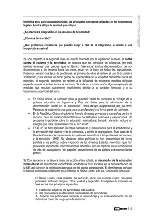 políticas educativas
Identifica en tu país/ciudad/comunidad, los principales conceptos utilizados en los documentos
legales. Analiza el tipo de realidad que reflejan.

¿Se practica la integración en las escuelas de tu localidad?

¿Cómo se lleva a cabo?

¿Qué problemas consideras que pueden surgir a raíz de la integración, o debido a una
integración excesiva?


2) Con respecto a la segunda línea de interés marcada por la legislación europea, la lucha
contra el racismo y la xenofobia, se observa que los principios de tolerancia, (en este
sentido tenemos que precisar que el término 'tolerancia' implica discriminación), de no-
discriminación y de respeto hacia los otros, están en la base de todas las legislaciones.
Podemos señalar dos tipos de problemas: el primero de ellos se refiere al uso de la palabra
'tolerancia', pues implica un cierto grado de superioridad de la sociedad dominante hacia las
minorías; el segundo problema se refiere a la dificultad de encontrar medidas dirigidas
específicamente a luchar contra el racismo. Se indican a continuación algunos ejemplos de
medidas que resultan claramente insuficientes debido a su carácter temporal y a su
tratamiento superficial del tema:

    •   En Reino Unido, la Comisión para la Igualdad Racial ha publicado el "Código de la
        práctica educativa de Inglaterra y País de Gales para la eliminación de la
        discriminación racial en la educación" (www.cre.gov.uk/gdpract/ed_cop_ew.html).
        Pero esto es solamente una guía para los profesores y no forma parte del currículo.
    •   En la República Checa el gobierno financia diversos proyectos y campañas contra el
        racismo, pero se trata fundamentalmente de festivales musicales y exposiciones. Un
        programa importante sobre la educación intercultural, llamado Varianty, incluye un
        eslogan que reza "sea amable con su nazi local".
    •   En la UE se han aprobado diversas normativas y resoluciones para la erradicación y
        la prevención del racismo y de la xenofobia, y contra la segregación. Es el caso de la
        Resolución sobre la respuesta de los sistemas educativos a los problemas del racismo
        y la xenofobia (1995). No obstante, estas políticas se han desarrollado de forma
        paralela a las políticas sobre migración de los diversos Estados miembros, que han
        provocado importantes discriminaciones laborales, con un impacto en las condiciones
        de vida de trabajadores “sin papeles” provenientes de los países extra-comunitarios
        pobres.

3) Con respecto a la tercera línea de acción antes citada, el desarrollo de la educación
intercultural, las referencias encontradas son todavía muy escasas en la documentación de
la UE, así como en la legislación aportada por los socios participantes. El término más cercano
lo hemos encontrado solamente en el informe de Reino Unido, esto es, "educación inclusiva":

          En Reino Unido, cada materia del currículo tiene que cumplir cuatro requisitos
          generales: inclusión, lengua, TICs, y salud y seguridad. El objetivo de inclusión se
          basa en los tres principios siguientes:

          1. Establecer objetivos de aprendizaje adecuados.
          2. Dar respuesta a las diferentes necesidades de aprendizaje.
          3. Superar las potenciales barreras al aprendizaje y la evaluación tanto de los
          individuos como de los grupos de alumnos.


                                                                                           119
 