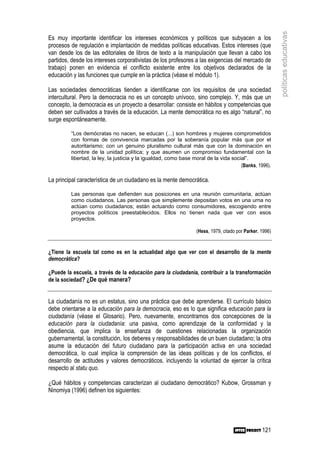 políticas educativas
Es muy importante identificar los intereses económicos y políticos que subyacen a los
procesos de regulación e implantación de medidas políticas educativas. Estos intereses (que
van desde los de las editoriales de libros de texto a la manipulación que llevan a cabo los
partidos, desde los intereses corporativistas de los profesores a las exigencias del mercado de
trabajo) ponen en evidencia el conflicto existente entre los objetivos declarados de la
educación y las funciones que cumple en la práctica (véase el módulo 1).

Las sociedades democráticas tienden a identificarse con los requisitos de una sociedad
intercultural. Pero la democracia no es un concepto unívoco, sino complejo. Y, más que un
concepto, la democracia es un proyecto a desarrollar: consiste en hábitos y competencias que
deben ser cultivados a través de la educación. La mente democrática no es algo “natural”, no
surge espontáneamente.

         “Los demócratas no nacen, se educan (...) son hombres y mujeres comprometidos
         con formas de convivencia marcadas por la soberanía popular más que por el
         autoritarismo; con un genuino pluralismo cultural más que con la dominación en
         nombre de la unidad política; y que asumen un compromiso fundamental con la
         libertad, la ley, la justicia y la igualdad, como base moral de la vida social”.
                                                                                     (Banks, 1996).

La principal característica de un ciudadano es la mente democrática.

         Las personas que defienden sus posiciones en una reunión comunitaria, actúan
         como ciudadanos. Las personas que simplemente depositan votos en una urna no
         actúan como ciudadanos; están actuando como consumidores, escogiendo entre
         proyectos políticos preestablecidos. Ellos no tienen nada que ver con esos
         proyectos.

                                                                 (Hess, 1979, citado por Parker, 1996)


¿Tiene la escuela tal como es en la actualidad algo que ver con el desarrollo de la mente
democrática?

¿Puede la escuela, a través de la educación para la ciudadanía, contribuir a la transformación
de la sociedad? ¿De qué manera?


La ciudadanía no es un estatus, sino una práctica que debe aprenderse. El currículo básico
debe orientarse a la educación para la democracia, eso es lo que significa educación para la
ciudadanía (véase el Glosario). Pero, nuevamente, encontramos dos concepciones de la
educación para la ciudadanía: una pasiva, como aprendizaje de la conformidad y la
obediencia, que implica la enseñanza de cuestiones relacionadas la organización
gubernamental, la constitución, los deberes y responsabilidades de un buen ciudadano; la otra
asume la educación del futuro ciudadano para la participación activa en una sociedad
democrática, lo cual implica la comprensión de las ideas políticas y de los conflictos, el
desarrollo de actitudes y valores democráticos, incluyendo la voluntad de ejercer la crítica
respecto al statu quo.

¿Qué hábitos y competencias caracterizan al ciudadano democrático? Kubow, Grossman y
Ninomiya (1996) definen los siguientes:




                                                                                                 121
 