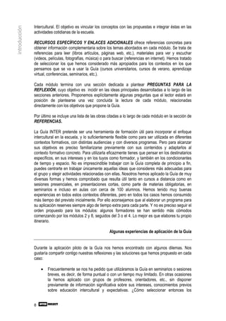 Intercultural. El objetivo es vincular los conceptos con las propuestas e integrar éstas en las
introducción

               actividades cotidianas de la escuela.

               RECURSOS ESPECÍFICOS Y ENLACES ADICIONALES ofrece referencias concretas para
               obtener información complementaria sobre los temas abordados en cada módulo. Se trata de
               referencias para leer (libros artículos, páginas web, etc.), materiales para ver y escuchar
               (videos, películas, fotografías, música) o para buscar (referencias en internet). Hemos tratado
               de seleccionar los que hemos considerado más apropiados para los contextos en los que
               pensamos que se va a usar la Guía (cursos universitarios, cursos de verano, aprendizaje
               virtual, conferencias, seminarios, etc.).

               Cada módulo termina con una sección dedicada a plantear PREGUNTAS PARA LA
               REFLEXIÓN, cuyo objetivo es incidir en las ideas principales desarrolladas a lo largo de las
               secciones anteriores. Proponemos explícitamente algunas preguntas que el lector estará en
               posición de plantearse una vez concluida la lectura de cada módulo, relacionadas
               directamente con los objetivos que propone la Guía.

               Por último se incluye una lista de las obras citadas a lo largo de cada módulo en la sección de
               REFERENCIAS.

               La Guía INTER pretende ser una herramienta de formación útil para incorporar el enfoque
               intercultural en la escuela, y lo suficientemente flexible como para ser utilizada en diferentes
               contextos formativos, con distintas audiencias y con diversos programas. Pero para alcanzar
               sus objetivos es preciso familiarizarse previamente con sus contenidos y adaptarlos al
               contexto formativo concreto. Para utilizarla eficazmente tienes que pensar en los destinatarios
               específicos, en sus intereses y en los tuyos como formador, y también en los condicionantes
               de tiempo y espacio. No es imprescindible trabajar con la Guía completa de principio a fin,
               puedes centrarte en trabajar únicamente aquellas ideas que consideres más adecuadas para
               el grupo y elegir actividades relacionadas con ellas. Nosotros hemos aplicado la Guía de muy
               diversas formas y hemos comprobado que resulta útil tanto en cursos a distancia como en
               sesiones presenciales, en presentaciones cortas, como parte de materias obligatorias, en
               seminarios e incluso en aulas con cerca de 100 alumnos. Hemos tenido muy buenas
               experiencias en todos estos contextos diferentes, pero en todos los casos hemos consumido
               más tiempo del previsto inicialmente. Por ello aconsejamos que al elaborar un programa para
               su aplicación reserves siempre algo de tiempo extra para cada parte. Y no es preciso seguir el
               orden propuesto para los módulos: algunos formadores se han sentido más cómodos
               comenzando por los módulos 2 y 8, seguidos del 3 o el 4. Lo mejor es que elabores tu propio
               itinerario.

                                                             Algunas experiencias de aplicación de la Guía


               Durante la aplicación piloto de la Guía nos hemos encontrado con algunos dilemas. Nos
               gustaría compartir contigo nuestras reflexiones y las soluciones que hemos propuesto en cada
               caso:

                   •   Frecuentemente se nos ha pedido que utilizáramos la Guía en seminarios o sesiones
                       breves, es decir, de forma puntual o con un tiempo muy limitado. En otras ocasiones
                       la hemos aplicado con grupos de profesores, orientadores, etc., sin disponer
                       previamente de información significativa sobre sus intereses, conocimientos previos
                       sobre educación intercultural y expectativas. ¿Cómo seleccionar entonces los


               8
 