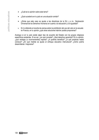 •   ¿Cuál es tu opinión sobre este tema?
políticas educativas


                             •   ¿Qué sucedería en tu país en una situación similar?

                             •   ¿Dirías que este caso se ajusta a las directrices de la EU, y a la Declaración
                                 Universal de los Derechos Humanos en cuanto a la educación y a la igualdad?

                             •   En lo referente al recorte de prensa sobre la prohibición del uso del velo en la escuela
                                 en Francia, en tu opinión ¿qué otras soluciones habrían podido proponerse?

                       Averigua si en tu país existe algún tipo de acuerdo del Estado con los grupos religiosos
                       específicos existentes. Si es así, ¿en qué consiste? ¿Qué derechos garantiza? En tu opinión,
                       ¿qué ventajas (o inconvenientes) reporta? ¿A quiénes beneficia? ¿A qué practicas reales
                       conduce? ¿En qué medida se ajusta al enfoque educativo intercultural? ¿Cómo podría
                       desarrollarse / mejorarse?




                       126
 