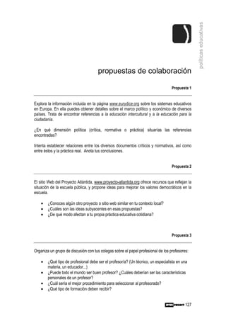 políticas educativas
                                      propuestas de colaboración

                                                                                   Propuesta 1


Explora la información incluida en la página www.eurydice.org sobre los sistemas educativos
en Europa. En ella puedes obtener detalles sobre el marco político y económico de diversos
países. Trata de encontrar referencias a la educación intercultural y a la educación para la
ciudadanía.

¿En qué dimensión política (crítica, normativa o práctica) situarías las referencias
encontradas?

Intenta establecer relaciones entre los diversos documentos críticos y normativos, así como
entre éstos y la práctica real. Anota tus conclusiones.


                                                                                   Propuesta 2


El sitio Web del Proyecto Atlántida, www.proyecto-atlantida.org ofrece recursos que reflejan la
situación de la escuela pública, y propone ideas para mejorar los valores democráticos en la
escuela.

    •   ¿Conoces algún otro proyecto o sitio web similar en tu contexto local?
    •   ¿Cuáles son las ideas subyacentes en esas propuestas?
    •   ¿De qué modo afectan a tu propia práctica educativa cotidiana?



                                                                                   Propuesta 3


Organiza un grupo de discusión con tus colegas sobre el papel profesional de los profesores:

    •   ¿Qué tipo de profesional debe ser el profesor/a? (Un técnico, un especialista en una
        materia, un educador...)
    •   ¿Puede todo el mundo ser buen profesor? ¿Cuáles deberían ser las características
        personales de un profesor?
    •   ¿Cuál sería el mejor procedimiento para seleccionar al profesorado?
    •   ¿Qué tipo de formación deben recibir?


                                                                                           127
 
