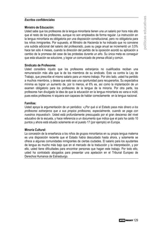 políticas educativas
Escritos confidenciales

Ministro de Educación:
Usted sabe que los profesores de la lengua minoritaria tienen una un salario por hora más alto
que el resto de los profesores, aunque no son empleados de forma regular. La instrucción en
la lengua minoritaria es obligatoria por una disposición constitucional, pero no obligatoria para
los niños inmigrantes. Por supuesto, el Ministro de Hacienda le ha indicado que no conviene
una subida adicional del salario del profesorado, pues su paga anual se incrementó un 3,5%
hace tan sólo 4 meses, cuando la dirección del partido de la oposición acordó su aplicación a
cambio de la promesa del cese de las protestas durante un año. Su única meta es conseguir
que esta situación se solucione, y lograr un comunicado de prensa oficial y común.

Sindicato de Profesores:
Usted considera injusto que los profesores extranjeros no cualificados reciban una
remuneración más alta que la de los miembros de su sindicato. Esto va contra la Ley de
Trabajo, que prescribe el mismo salario para un mismo trabajo. Por otro lado, usted ha perdido
a muchos miembros, y desea que esto sea una oportunidad para recuperarlos. Su expectativa
mínima es lograr un aumento de, por lo menos, el 6% es, así como la implantación de un
examen obligatorio para los profesores de la lengua de la minoría. Por otra parte, los
profesores han divulgado la idea de que la educación en la lengua minoritaria es vana e inútil,
pues estos profesores ni siquiera son capaces de hablar correctamente en la lengua nacional.

Familias:
Usted apoya la argumentación de un periódico: «¡Por qué si el Estado pasa más dinero a los
profesores extranjeros que a sus propios profesores, especialmente, cuando se paga con
nuestros impuestos!». Usted está profundamente preocupado por el gran descenso del nivel
educativo de la escuela, y hace referencia a un documento que indica que el país ha caído 10
puntos y ahora está situado solamente en el puesto 17 (por ejemplo) en Europa.

Minoría Cultural:
La concesión de la enseñanza a los niños de grupos minoritarios en su propia lengua materna
es una disposición reciente que el Estado había descuidado hasta ahora, y solamente se
ofrece a algunas comunidades inmigrantes de ciertas ciudades. El salario para los ayudantes
de lengua es mucho más bajo que en el mercado de la traducción y la interpretación, y por
ello, usted tiene dificultades para encontrar personas que hagan este trabajo. Por todo ello,
usted ha contratado abogados para presentar una apelación en el Tribunal Europeo de
Derechos Humanos de Estrasburgo.




                                                                                             129
 
