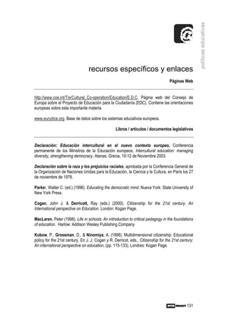 políticas educativas
                                 recursos específicos y enlaces
                                                                                   Páginas Web


http://www.coe.int/T/e/Cultural_Co-operation/Education/E.D.C. Página web del Consejo de
Europa sobre el Proyecto de Educación para la Ciudadanía (EDC). Contiene las orientaciones
europeas sobre esta importante materia.

www.eurydice.org. Base de datos sobre los sistemas educativos europeos.

                                                  Libros / artículos / documentos legislativos


Declaración: Educación intercultural en el nuevo contexto europeo, Conferencia
permanente de los Ministros de la Educación europeos, Intercultural education: managing
diversity, strengthening democracy. Atenas, Grecia, 10-12 de Noviembre 2003.

Declaración sobre la raza y los prejuicios raciales, aprobada por la Conferencia General de
la Organización de Naciones Unidas para la Educación, la Ciencia y la Cultura, en París los 27
de noviembre de 1978.

Parker, Walter C. (ed.) (1996). Educating the democratic mind. Nueva York: State University of
New York Press.

Cogan, John J. & Derricott, Ray (eds.) (2000). Citizenship for the 21st century. An
International perspective on Education. London: Kogan Page.

MacLaren, Peter (1998). Life in schools. An introduction to critical pedagogy in the foundations
of education. Harlow: Addison Wesley Publishing Company

Kubow, P., Grossman, D., & Ninomiya, A. (1998). Multidimensional citizenship: Educational
policy for the 21st century. En J. J. Cogan y R. Derricot, eds., Citizenship for the 21st century:
An international perspective on education, (pp. 115-133). Londres: Kogan Page.




                                                                                              131
 