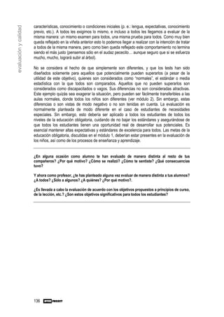 características, conocimiento o condiciones iniciales (p. e.: lengua, expectativas, conocimiento
evaluación y calidad

                       previo, etc.). A todos les exigimos lo mismo, e incluso a todos les llegamos a evaluar de la
                       misma manera: un mismo examen para todos, una misma prueba para todos. Como muy bien
                       queda reflejado en la viñeta anterior esto lo podemos llegar a realizar con la intención de tratar
                       a todos de la misma manera, pero como bien queda reflejado este comportamiento no termina
                       siendo el más justo (pensemos sólo en el audaz pececito… aunque seguro que si se esfuerza
                       mucho, mucho, logrará subir al árbol).

                       No se considera el hecho de que simplemente son diferentes, y que los tests han sido
                       diseñados solamente para aquellos que potencialmente pueden superarlos (a pesar de la
                       utilidad de este objetivo), quienes son considerados como “normales”, el estándar o media
                       estadística con la que todos son comparados. Aquellos que no pueden superarlos son
                       considerados como discapacitados o vagos. Sus diferencias no son consideradas atractivas.
                       Este ejemplo quizás sea exagerar la situación, pero pueden ser fácilmente transferibles a las
                       aulas normales, donde todos los niños son diferentes (ver módulo 2). Sin embargo, estas
                       diferencias o son vistas de modo negativo o no son tenidas en cuenta. La evaluación es
                       normalmente planteada de modo diferente en el caso de estudiantes de necesidades
                       especiales. Sin embargo, esto debería ser aplicado a todos los estudiantes de todos los
                       niveles de la educación obligatoria, cuidando de no bajar los estándares y asegurándose de
                       que todos los estudiantes tienen una oportunidad real de desarrollar sus potenciales. Es
                       esencial mantener altas expectativas y estándares de excelencia para todos. Las metas de la
                       educación obligatoria, discutidas en el módulo 1, deberían estar presentes en la evaluación de
                       los niños, así como de los procesos de enseñanza y aprendizaje.


                       ¿En alguna ocasión como alumno te han evaluado de manera distinta al resto de tus
                       compañeros? ¿Por qué motivo? ¿Cómo se realizó? ¿Cómo te sentiste? ¿Qué consecuencias
                       tuvo?

                       Y ahora como profesor, ¿te has planteado alguna vez evaluar de manera distinta a tus alumnos?
                       ¿A todos? ¿Sólo a algunos? ¿A quiénes? ¿Por qué motivo?.

                       ¿Es llevada a cabo la evaluación de acuerdo con los objetivos propuestos a principios de curso,
                       de la lección, etc.? ¿Son estos objetivos significativos para todos los estudiantes?




                       136
 