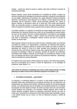 evaluación y calidad
docente,… puesto que, siendo la escuela un sistema, todos ellos condicionan el proceso de
enseñanza-aprendizaje.

Muchos maestros, incluso siendo conscientes de la necesidad de cambiar o mejorar sus
prácticas (implementando estrategias de enseñanza cooperativa, trabajando coordinadamente
con sus colegas, colaborando con las familias, etc.), siguen adheridos a modos de enseñanza
tradicional o convencional. Cierta desilusión con el sistema o incluso decepciones entre los
estudiantes, falta de motivación o interés, razones personales, presiones, etc., causan en
algunos maestros su desconexión dentro de su propia aula. Para romper esta tendencia,
deben ser promovidas acciones e iniciativas conjuntas dentro del equipo profesional para
motivar el despertar de actitudes críticas y positivas hacia la mejora continua de sus prácticas.

Los miedos, fundados o no, respecto a la evaluación de nuestro trabajo deben evitarse. Como
profesionales de la educación tenemos que cumplir con las necesidades de nuestros clientes,
así como con las nuestras. Escuchar a nuestros estudiantes y sus familias es una estrategia
muy útil para analizar qué cambiar y mejorar. Tenemos que incrementar nuestra habilidad
para tratar la incertidumbre y ambigüedad. Además, tenemos que tener la voluntad de
cambiar, de hacerlo mejor.

Otros aspectos a evaluar en el aula son los libros de texto y materiales usados, los contenidos
curriculares (en relación a su implementación y evaluación), las relaciones entre iguales y
entre estudiantes y maestros, además de cualquier otra cuestión que afecte al proceso de
aprendizaje (ver módulo 8). Fuera de la clase, variables como localización de recursos,
currículo (ya sea a nivel nacional, regional o local), aula y organización escolar (ver módulo 7),
promoción de estrategias, criterios de evaluación, procesos de selección del profesorado,
coordinación entre maestros, relaciones con las familias y la comunidad (ver módulo 3), entre
otros, son aspectos que tienen un gran impacto en los procesos de enseñanza – aprendizaje y
sobre los resultados de nuestros estudiantes.

Es necesario tener claros algunos criterios básicos que ayuden a mirar todos estos aspectos,
para ello se recomienda ver al menos el módulo de organización y el de estrategias de
enseñanza. Véase: Módulo 7 y 8.


¿Qué criterios de evaluación os plantearíais para evaluar vuestra práctica docente y el trabajo
general que se realiza a nivel de centro? (Revisad lo expuesto en los módulos 7 y 8).


    •   En relación a los alumnos… ¿qué evaluar?

La evaluación y la enseñanza deberían ir al unísono, en este sentido nuestros criterios de
evaluación deben estar condicionados por los objetivos educativos que nos planteamos y los
procedimientos que utilizamos para enseñar. Evaluaremos aquello que nos hemos propuesto
enseñar. Los contenidos tienen que ser accesibles a los estudiantes (módulo 8) y los criterios
de evaluación ser claros desde el principio, de manera que sepan cómo van a ser evaluados.
Cuando decidimos los contenidos a ser evaluados, estamos eligiendo sobre la base de
nuestro trasfondo conceptual. Desde una perspectiva intercultural tenemos que tener en
cuenta que el conocimiento es construido de modos diferenciados según sociedades y grupos,
y esto debería tenerse muy en cuenta a la hora de seleccionar procesos y criterios de
evaluación.



                                                                                              141
 