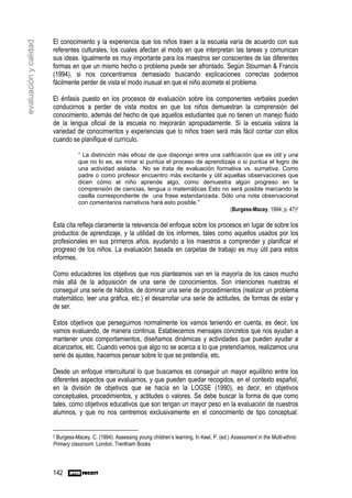 El conocimiento y la experiencia que los niños traen a la escuela varía de acuerdo con sus
evaluación y calidad

                       referentes culturales, los cuales afectan al modo en que interpretan las tareas y comunican
                       sus ideas. Igualmente es muy importante para los maestros ser conscientes de las diferentes
                       formas en que un mismo hecho o problema puede ser afrontado. Según Stourman & Francis
                       (1994), si nos concentramos demasiado buscando explicaciones correctas podemos
                       fácilmente perder de vista el modo inusual en que el niño acomete el problema.

                       El énfasis puesto en los procesos de evaluación sobre los componentes verbales pueden
                       conducirnos a perder de vista modos en que los niños demuestran la comprensión del
                       conocimiento, además del hecho de que aquellos estudiantes que no tienen un manejo fluido
                       de la lengua oficial de la escuela no mejorarán apropiadamente. Si la escuela valora la
                       variedad de conocimientos y experiencias que lo niños traen será más fácil contar con ellos
                       cuando se planifique el currículo.

                                  “ La distinción más eficaz de que dispongo entre una calificación que es útil y una
                                  que no lo es, es mirar si puntúa el proceso de aprendizaje o si puntúa el logro de
                                  una actividad aislada. No se trata de evaluación formativa vs. sumativa. Como
                                  padre o como profesor encuentro más excitante y útil aquellas observaciones que
                                  dicen cómo el niño aprende algo, como demuestra algún progreso en la
                                  comprensión de ciencias, lengua o matemáticas Esto no será posible marcando la
                                  casilla correspondiente de una frase estandarizada. Sólo una nota observacional
                                  con comentarios narrativos hará esto posible.”
                                                                                          (Burgess-Macey, 1994; p. 47)2

                       Esta cita refleja claramente la relevancia del enfoque sobre los procesos en lugar de sobre los
                       productos de aprendizaje, y la utilidad de los informes, tales como aquellos usados por los
                       profesionales en sus primeros años, ayudando a los maestros a comprender y planificar el
                       progreso de los niños. La evaluación basada en carpetas de trabajo es muy útil para estos
                       informes.

                       Como educadores los objetivos que nos planteamos van en la mayoría de los casos mucho
                       más allá de la adquisición de una serie de conocimientos. Son intenciones nuestras el
                       conseguir una serie de hábitos, de dominar una serie de procedimientos (realizar un problema
                       matemático, leer una gráfica, etc.) el desarrollar una serie de actitudes, de formas de estar y
                       de ser.

                       Estos objetivos que perseguimos normalmente los vamos teniendo en cuenta, es decir, los
                       vamos evaluando, de manera continua. Establecemos mensajes concretos que nos ayudan a
                       mantener unos comportamientos, diseñamos dinámicas y actividades que pueden ayudar a
                       alcanzarlos, etc. Cuando vemos que algo no se acerca a lo que pretendíamos, realizamos una
                       serie de ajustes, hacemos pensar sobre lo que se pretendía, etc.

                       Desde un enfoque intercultural lo que buscamos es conseguir un mayor equilibrio entre los
                       diferentes aspectos que evaluamos, y que pueden quedar recogidos, en el contexto español,
                       en la división de objetivos que se hacía en la LOGSE (1990), es decir, en objetivos
                       conceptuales, procedimientos, y actitudes o valores. Se debe buscar la forma de que como
                       tales, como objetivos educativos que son tengan un mayor peso en la evaluación de nuestros
                       alumnos, y que no nos centremos exclusivamente en el conocimiento de tipo conceptual.


                       2Burgess-Macey, C. (1994). Assessing young children’s learning, In Keel, P. (ed.) Assessment in the Multi-ethnic
                       Primary classroom. London, Trentham Books



                       142
 