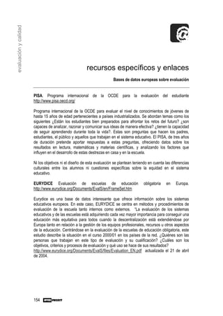 evaluación y calidad




                                                       recursos específicos y enlaces
                                                                       Bases de datos europeas sobre evaluación


                       PISA. Programa internacional de la OCDE para la evaluación del estudiante
                       http://www.pisa.oecd.org/

                       Programa internacional de la OCDE para evaluar el nivel de conocimientos de jóvenes de
                       hasta 15 años de edad pertenecientes a países industrializados. Se abordan temas como los
                       siguientes ¿Están los estudiantes bien preparados para afrontar los retos del futuro? ¿son
                       capaces de analizar, razonar y comunicar sus ideas de manera efectiva? ¿tienen la capacidad
                       de seguir aprendiendo durante toda la vida?. Estas son preguntas que hacen los padres,
                       estudiantes, el público y aquellos que trabajan en el sistema educativo. El PISA, de tres años
                       de duración pretende aportar respuestas a estas preguntas, ofreciendo datos sobre los
                       resultados en lectura, matemáticas y materias científicas, y analizando los factores que
                       influyen en el desarrollo de estas destrezas en casa y en la escuela.

                       Ni los objetivos ni el diseño de esta evaluación se plantean teniendo en cuenta las diferencias
                       culturales entre los alumnos ni cuestiones específicas sobre la equidad en el sistema
                       educativo.

                       EURYDICE Evaluación de escuelas de educación                       obligatoria   en    Europa.
                       http://www.eurydice.org/Documents/EvalS/en/FrameSet.htm

                       Eurydice es una base de datos interesante que ofrece información sobre los sistemas
                       educativos europeos. En este caso, EURYDICE se centra en métodos y procedimientos de
                       evaluación de la escuela tanto internos como externos. “La evaluación de los sistemas
                       educativos y de las escuelas está adquiriendo cada vez mayor importancia para conseguir una
                       educación más equitativa para todos cuando la descentralización está extendiéndose por
                       Europa tanto en relación a la gestión de los equipos profesionales, recursos u otros aspectos
                       de la educación. Centrándose en la evaluación de la escuelas de educación obligatoria, este
                       estudio describe la situación en el curso 2000/01 en los países de la red. ¿Quiénes son las
                       personas que trabajan en este tipo de evaluación y su cualificación? ¿Cuáles son los
                       objetivos, criterios y procesos de evaluación y qué uso se hace de sus resultados?
                       http://www.eurydice.org/Documents/EvalS/files/Evaluation_EN.pdf actualizada el 21 de abril
                       de 2004.




                       154
 