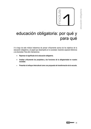 educación obligatoria
   educación obligatoria: por qué y
                          para qué

A lo largo de este módulo trataremos de pensar críticamente acerca de los objetivos de la
educación obligatoria y el papel que desempeña en la sociedad, haciendo especial referencia
a la diversidad. Para ello intentaremos:
   •   Repensar el significado de la educación obligatoria.

   •   Analizar críticamente los propósitos y las funciones de la obligatoriedad en nuestra
       sociedad.

   •   Presentar el enfoque intercultural como una propuesta de transformación de la escuela.




                                                                                           11
 