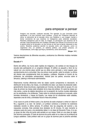 estructura y organización escolar




                                                                                    para empezar a pensar
                                             Imagina una escuela, cualquier escuela. Por ejemplo, la que conociste como
                                             estudiante, o la que conoces como profesor. ¿Cómo es? Podemos describir el
                                             clima, la estructura de la escuela como una metáfora o una imagen mental y
                                             tomar conciencia de que nosotros no trabajamos para sistemas escolares.
                                             Nosotros trabajamos para la idea, la imagen, la percepción que tenemos de la
                                             escuela. Esas percepciones son modelos mentales que influyen en la forma en que
                                             la gente actúa en la escuela y en las formas en las que la gente interpreta lo que
                                             ocurre. Nosotros podemos percibir la escuela como una máquina, como un
                                             organismo vivo, un cerebro, un sistema político, una prisión psíquica, un
                                             rompecabezas, como algo que fluye y transforma, como dominación…
                                                                                                                  (Morgan, 1997).

                                    Veamos descripciones de diferentes escuelas y analicemos los diferentes modelos mentales
                                    que representan:

                                    Escuela nº 1

                                    Dentro del edificio, los muros están repletos de imágenes y de carteles en dos lenguas (la
                                    escuela esta participando en un programa bilingüe). El edificio es pequeño y lleno de luz
                                    natural con una enorme plaza central que se utiliza como gimnasio y como espacio para
                                    acontecimientos de la comunidad. Hay una pintura mural grande sobre la entrada. La oficina
                                    del director esta completamente llena de papeles y pósteres. Muestran el horario de los
                                    profesores, las actividades extraescolares, noticias para los padres, anuncios sobre el
                                    almuerzo, catering e información administrativa.

                                    Observamos muchas diferencias entre las clases cuando comparamos la decoración, la
                                    distribución de las sillas y las mesas, o la atmósfera de clase. Las clases de preescolar están,
                                    generalmente, llenas de pinturas, organizadas por rincones, las sillas están en grupos. En una
                                    clase de primero las mesas están alrededor de la mesa del profesor. En sexto las clases son
                                    más serias y vacías de objetos decorativos con la excepción de muchos murales elaborados
                                    por los estudiantes y los profesores. Tratan sobre la conducta apropiada en la escuela, sobre
                                    animales domésticos, y mapas de España. Las mesas de los estudiantes están aisladas,
                                    separadas unas de otras y orientadas hacia la mesa del profesor.

                                    A las nueve en punto el timbre suena y los alumnos de sexto empiezan a entrar en clase en
                                    fila y siguiendo a su tutor. Se sientan y el profesor comienza a comentar los exámenes
                                    realizados durante la última semana. El profesor dice las preguntas del examen y las
                                    respuestas correctas. Esta actividad dura alrededor de 45 minutos. En este momento la
                                    campana suena de nuevo y los estudiantes deben ir a la clase de Educación Física. A la vez,
                                    un grupo de diez niños de quinto está sentado en sus mesas. Están en una clase de inglés.
                                    Son alumnos avanzados. El resto de alumnos de quinto están en su clase con la profesora de
                                    Lengua castellana. Cada profesor está con su grupo de alumnos para la próxima actividad.


                                    158
 