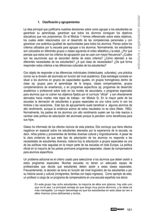 estructura y organización escolar
            1. Clasificación y agrupamientos

La idea principal que justificaría nuestras decisiones sobre como agrupar a los estudiantes es
garantizar su aprendizaje, garantizar que todos los alumnos consiguen los objetivos
educativos que nos proponemos. En el Módulo 1 hemos reflexionado sobre estos objetivos,
los cuales están relacionados con el desarrollo de las competencias personales y con
garantizar una auténtica igualdad de oportunidades para todos los alumnos. Piensa sobre los
criterios utilizados por tu escuela para agrupar a los alumnos. Normalmente, los estudiantes
son colocados en diferentes grupos o clases siguiendo el orden alfabético y la edad. ¿Por qué
piensas que estos son los criterios de agrupación que se usan con mayor frecuencia? ¿Cuáles
son las asunciones que se esconden detrás de estos criterios? ¿Cómo atienden a las
diferentes necesidades de los estudiantes? ¿A qué clase de necesidades? ¿De qué forma
responden estos criterios a las diferencias culturales de los estudiantes?

Con objeto de responder a las diferencias individuales (intelectuales, culturales), una práctica
común es la división del alumnado en función del nivel académico. Esta estrategia consiste en
situar a los alumnos en grupos de capacidades iguales, en grupos homogéneos dentro de
clase (ej. grupos para el aprendizaje de la lengua, clases compensatorias, grupos
complementarios de enseñanza), o en programas específicos (ej. programas de desarrollo
académico o profesional sobre todo en los niveles de secundaria, o programas especiales
para alumnos que no cubren los objetivos fijados por el currículo “oficial” y son directamente
derivados hacia niveles más bajos de trabajo– ver Módulo 5). En la mayor parte de las
escuelas la derivación de estudiantes a grupos especiales es una rutina como lo son los
timbres o las vacaciones. Este tipo de agrupamiento suele beneficiar a algunos alumnos de
alto rendimiento, aunque la evidencia acerca de estos resultados no es clara (Nieto, 1992).
Normalmente, los padres de los alumnos con alto rendimiento suelen ser los más reacios a
cambiar esta política de adscripción del alumnado porque la perciben como beneficiosa para
sus hijos.

Oakes ha informado de los efectos nocivos de esta práctica. Ella concluye que tiene efectos
negativos en especial sobre los estudiantes alienados por la experiencia de la escuela, es
decir, niños pobres y provenientes de familias diversas cultural y lingüísticamente. A pesar de
la clara evidencia de que este tipo de adscripción de los alumnos no responde a las
necesidades de estudiantes diversos, todavía hoy la adscripción a grupos especiales es una
de las políticas más seguidas en la mayor parte de las escuelas en toda Europa. La política
oficial en la mayoría de los países promueve programas especiales, clases de compensatoria
para alumnos específicos.

Un problema adicional es el criterio usado para seleccionar a los alumnos que deben asistir a
estos programas especiales. Muchas escuelas no tienen un adecuado equipo de
profesionales que decida qué estudiantes deben asistir a estas clases especiales.
Frecuentemente, la decisión se toma en función del nivel lingüístico de los estudiantes o por
su historia social y cultural (inmigrantes, familias con bajos ingresos). Como ejemplo de esto,
un profesor a cargo de un programa de compensatoria en una escuela española nos decía:

         En este grupo hay ocho estudiantes, la mayoría de ellos son gitanos, hay sólo uno
         que no lo sea. La principal ventaja es que tengo muy pocos alumnos, y la clase es
         más manejable. La mayor desventaja es que los estudiantes en esta clase se ven a
         ellos mismos como deficientes y tontos.




                                                                                           161
 
