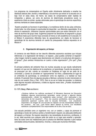 Los programas de compensatoria en España están oficialmente dedicados a enseñar las
estructura y organización escolar

                                    destrezas básicas (leer, escribir y matemáticas) a los alumnos que entran en la escuela con un
                                    bajo nivel en estas áreas. De hecho, las clases de compensatoria están repletas de
                                    inmigrantes y gitanos, así como de alumnos de determinada procedencia social. La
                                    experiencia checa es similar: ayudas adicionales para el aprendizaje de alumnos específicos,
                                    alumnos mentores en clases especiales.

                                     Nuestro propósito es favorecer el aprendizaje y la enseñanza dentro de las aulas ordinarias,
                                    donde todos los niños tengan la oportunidad de desarrollar sus diferentes capacidades. Si se
                                    elimina la separación, ofrecemos mayores oportunidades para que exista interacción con el
                                    resto de alumnos del grupo clase. Sugerimos posponer las decisiones de asignación a grupos
                                    específicos hasta que el alumno haya concluido al menos un año académico en la escuela. En
                                    el Módulo 8 proponemos diferentes tipos de agrupamientos con objeto de favorecer el
                                    aprendizaje de los alumnos teniendo en cuenta los presupuestos teóricos expuestos en el
                                    Módulo 4.


                                                2. Organización del espacio y el tiempo

                                    Al comienzo de este Módulo se han descrito diferentes escenarios escolares que incluyen
                                    referencias a la organización del tiempo y el espacio. ¿Qué puedes comentar al respecto?
                                    ¿Qué imagen mental te sugiere esas descripciones con relación a la estructura del espacio y
                                    el tiempo? ¿Qué cambios introducirías en cuanto a dicha organización? ¿Por qué? ¿Para
                                    qué?

                                    El principal problema del ambiente físico de muchas escuelas es que resulta radicalmente
                                    opuesto a lo que son los objetivos de la enseñanza y el aprendizaje. Cuando las escuelas no
                                    se preocupan por ello, cuando se convierten en fortalezas en lugar de ser parte de la
                                    comunidad, y cuando se convierten en “aparcamientos” de niños y adolescentes en lugar de
                                    en ambientes de aprendizaje, la contradicción entre los objetivos y la realidad se hace
                                    evidente. El parecido físico de algunas escuelas a fábricas o prisiones ha sido mencionado en
                                    más de una ocasión (Oury y Pain, 1972). Esto no es así en todas las escuelas. La distancia
                                    entre algunas escuelas suburbanas y rurales es algunas veces clara. ¿Puedes visualizarlas?
                                    ¿Qué te parecen?

                                    En 1979, Oury y Pain escribieron:

                                             ¿Quiénes definen los edificios escolares? El Ministerio Nacional de Educación
                                             establece algunas prescripciones generales, varias normas y algunos planes
                                             estandarizados. ¿Quién ha establecido estas normas? ¿Son adecuadas a las
                                             demandas de los usuarios?... Pero, los usuarios (profesores, alumnos, padres)
                                             solamente aparecen cuando está la escuela terminada… Los arquitectos
                                             responden a la imagen de una escuela sin relación con las necesidades reales de
                                             los usuarios… Así que, ¿qué hacen ellos? Aplican la norma. Los resultados
                                             satisfacen completamente a los responsables de la obra. Eso es todo.

                                    Una escuela percibida como un organismo vivo, con un cerebro, y capaz de promover el
                                    aprendizaje a través del continuo cambio y transformación requiere una adecuada distribución
                                    del espacio y el tiempo. Se requiere responder a las necesidades de alumnos y profesores. A
                                    la vez, debe asumirse que cualquier parte del centro es un lugar para enseñar y aprender:
                                    tanto las aulas como las instalaciones para la práctica de diferentes deportes o para realizar
                                    actividades extracurriculares, laboratorios, rincones, o áreas para reuniones informales.


                                    162
 