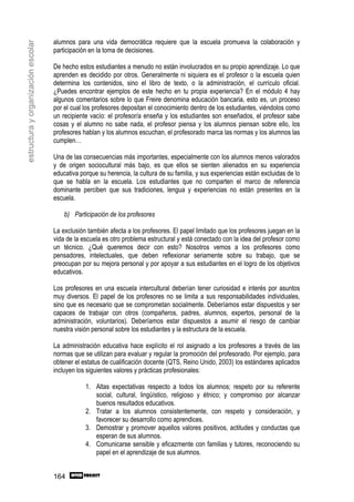 alumnos para una vida democrática requiere que la escuela promueva la colaboración y
estructura y organización escolar

                                    participación en la toma de decisiones.

                                    De hecho estos estudiantes a menudo no están involucrados en su propio aprendizaje. Lo que
                                    aprenden es decidido por otros. Generalmente ni siquiera es el profesor o la escuela quien
                                    determina los contenidos, sino el libro de texto, o la administración, el currículo oficial.
                                    ¿Puedes encontrar ejemplos de este hecho en tu propia experiencia? En el módulo 4 hay
                                    algunos comentarios sobre lo que Freire denomina educación bancaria, esto es, un proceso
                                    por el cual los profesores depositan el conocimiento dentro de los estudiantes, viéndolos como
                                    un recipiente vacío: el profesor/a enseña y los estudiantes son enseñados, el profesor sabe
                                    cosas y el alumno no sabe nada, el profesor piensa y los alumnos piensan sobre ello, los
                                    profesores hablan y los alumnos escuchan, el profesorado marca las normas y los alumnos las
                                    cumplen…

                                    Una de las consecuencias más importantes, especialmente con los alumnos menos valorados
                                    y de origen sociocultural más bajo, es que ellos se sienten alienados en su experiencia
                                    educativa porque su herencia, la cultura de su familia, y sus experiencias están excluidas de lo
                                    que se habla en la escuela. Los estudiantes que no comparten el marco de referencia
                                    dominante perciben que sus tradiciones, lengua y experiencias no están presentes en la
                                    escuela.

                                        b) Participación de los profesores

                                    La exclusión también afecta a los profesores. El papel limitado que los profesores juegan en la
                                    vida de la escuela es otro problema estructural y está conectado con la idea del profesor como
                                    un técnico. ¿Qué queremos decir con esto? Nosotros vemos a los profesores como
                                    pensadores, intelectuales, que deben reflexionar seriamente sobre su trabajo, que se
                                    preocupan por su mejora personal y por apoyar a sus estudiantes en el logro de los objetivos
                                    educativos.

                                    Los profesores en una escuela intercultural deberían tener curiosidad e interés por asuntos
                                    muy diversos. El papel de los profesores no se limita a sus responsabilidades individuales,
                                    sino que es necesario que se comprometan socialmente. Deberíamos estar dispuestos y ser
                                    capaces de trabajar con otros (compañeros, padres, alumnos, expertos, personal de la
                                    administración, voluntarios). Deberíamos estar dispuestos a asumir el riesgo de cambiar
                                    nuestra visión personal sobre los estudiantes y la estructura de la escuela.

                                    La administración educativa hace explícito el rol asignado a los profesores a través de las
                                    normas que se utilizan para evaluar y regular la promoción del profesorado. Por ejemplo, para
                                    obtener el estatus de cualificación docente (QTS, Reino Unido, 2003) los estándares aplicados
                                    incluyen los siguientes valores y prácticas profesionales:

                                                1. Altas expectativas respecto a todos los alumnos; respeto por su referente
                                                   social, cultural, lingüístico, religioso y étnico; y compromiso por alcanzar
                                                   buenos resultados educativos.
                                                2. Tratar a los alumnos consistentemente, con respeto y consideración, y
                                                   favorecer su desarrollo como aprendices.
                                                3. Demostrar y promover aquellos valores positivos, actitudes y conductas que
                                                   esperan de sus alumnos.
                                                4. Comunicarse sensible y eficazmente con familias y tutores, reconociendo su
                                                   papel en el aprendizaje de sus alumnos.


                                    164
 