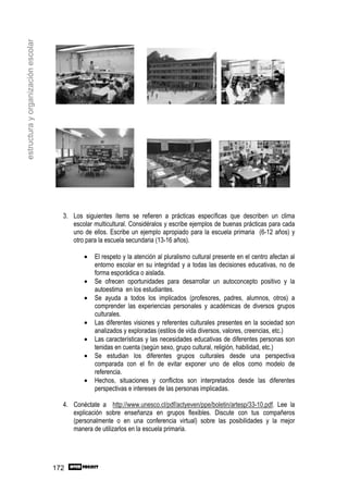 estructura y organización escolar




                                      3. Los siguientes ítems se refieren a prácticas específicas que describen un clima
                                         escolar multicultural. Considéralos y escribe ejemplos de buenas prácticas para cada
                                         uno de ellos. Escribe un ejemplo apropiado para la escuela primaria (6-12 años) y
                                         otro para la escuela secundaria (13-16 años).

                                             •   El respeto y la atención al pluralismo cultural presente en el centro afectan al
                                                 entorno escolar en su integridad y a todas las decisiones educativas, no de
                                                 forma esporádica o aislada.
                                             •   Se ofrecen oportunidades para desarrollar un autoconcepto positivo y la
                                                 autoestima en los estudiantes.
                                             •   Se ayuda a todos los implicados (profesores, padres, alumnos, otros) a
                                                 comprender las experiencias personales y académicas de diversos grupos
                                                 culturales.
                                             •   Las diferentes visiones y referentes culturales presentes en la sociedad son
                                                 analizados y exploradas (estilos de vida diversos, valores, creencias, etc.)
                                             •   Las características y las necesidades educativas de diferentes personas son
                                                 tenidas en cuenta (según sexo, grupo cultural, religión, habilidad, etc.)
                                             •   Se estudian los diferentes grupos culturales desde una perspectiva
                                                 comparada con el fin de evitar exponer uno de ellos como modelo de
                                                 referencia.
                                             •   Hechos, situaciones y conflictos son interpretados desde las diferentes
                                                 perspectivas e intereses de las personas implicadas.

                                      4. Conéctate a http://www.unesco.cl/pdf/actyeven/ppe/boletin/artesp/33-10.pdf. Lee la
                                         explicación sobre enseñanza en grupos flexibles. Discute con tus compañeros
                                         (personalmente o en una conferencia virtual) sobre las posibilidades y la mejor
                                         manera de utilizarlos en la escuela primaria.




                                    172
 
