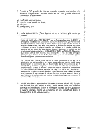 estructura y organización escolar
5. Consulta el DVD y analiza los diversos escenarios expuestos en el capítulo sobre
   estructura y organización. Centra tu atención en las cuatro grandes dimensiones
   consideradas en este módulo:

e)   clasificación y agrupamientos;
f)   organización del espacio y el tiempo;
g)   disciplina;
h)   participación y roles.


6. Lee la siguiente historia. ¿Tiene algo que ver con el currículum y la escuela que
   conoces?

      Hace más de 20 años, JANE ELLIOTT, una profesora del suroeste de EEUU, se
      encargó de encabezar una lucha contra el prejuicio, la ignorancia y el racismo en la
      sociedad. Continúa practicando la misma filosofía que adoptó tras la muerte de
      Martin Luther King en 1968. Hoy su audiencia es mucho más amplia, incluyendo
      profesores, alumnos, bomberos, oficiales de prisiones e incluso la totalidad del
      personal de un banco. En sus talleres agrupa a la gente en función de dos
      propiedades físicas arbitrarias – OJOS AZULES / OJOS MARRONES- Ella declara
      que estos últimos son mejores, más inteligentes y les concede privilegios,
      privilegios que deniega a los de los ojos azules, por ser considerados peores,
      menos inteligentes y con menor cualificación.

      Por primera vez, mucha gente blanca se hace consciente de lo que es el
      sentimiento de pertenencia a un grupo condenado que nunca podrá ganar.
      Experimentan el sentimiento de ser discriminado, de la misma manera que la
      sociedad hoy discrimina mujeres, personas con un color de piel diferente o
      discapacitados. En sólo 15 minutos Jane Elliott trata de construir de forma realista
      un microcosmos de nuestra sociedad de hoy con todos sus fenómenos y
      sentimientos. En esta experiencia incluso los participantes que conocen las reglas
      son incapaces de permanecer al margen. Lo que empieza como un juego se
      convierte en una realidad cruel que provoca en algunos participantes emociones de
      una intensidad imprevista.



7. Has sido seleccionado para organizar una nueva escuela de primaria. Hay 6 grupos,
   uno de cada nivel (de primero a sexto). Debes decidir sobre cada dimensión
   estructural desarrollada en la sección de información. Describe, por favor, qué escuela
   te gustaría organizar. Discute tus aportaciones con otros compañeros. Escribe la
   descripción final (2.000 palabras máximo).




                                                                                     173
 