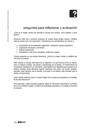 estructura y organización escolar




                                                  preguntas para reflexionar y evaluación
                                    ¿Cuál es la imagen mental que describe la escuela que conoces, como profesor o como
                                    alumno?

                                    Pensemos sobre ello y tomemos conciencia de nuestra propia imagen mental o metáfora
                                    sobre la escuela como una organización. Consideremos sus características con relación a:

                                        •   la agrupación de los estudiantes: diagnóstico y adscripción a grupos específicos
                                        •   organización del espacio y del tiempo
                                        •   políticas disciplinarias,
                                        •   participación y roles de los estudiantes, profesores y padres.

                                    Cuando pensamos en una escuela intercultural, ¿cuál es la imagen mental, la metáfora que
                                    nos viene a la cabeza?

                                    Para nosotros, la escuela intercultural es un organismo vivo que funciona como un sistema,
                                    como un sistema complejo, que piensa y caracterizado por el cambio y la transformación de
                                    los procesos implicados en su crecimiento. ¿Qué significa eso? Significa que la escuela es un
                                    sistema complejo donde diferentes órganos interactúan para hacer una función (enseñar,
                                    aprender), para mantener viva la escuela. La escuela no es estática, está orientada hacia el
                                    cambio y el aprendizaje.

                                    ¿Qué cambios debemos hacer en nuestra imagen de la escuela para ajustarnos a la metáfora
                                    de escuela intercultural?

                                    Para responder a estas cuestiones podemos utilizar la información presentada en el módulo
                                    así como la reflexión surgida al realizar las actividades propuestas y la consulta al directorio
                                    de recursos.




                                    176
 