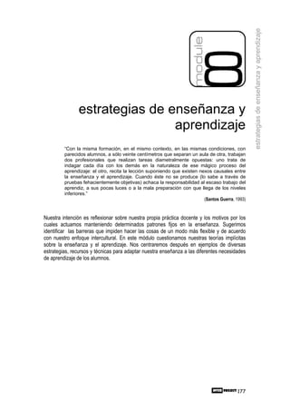 estrategias de enseñanza y aprendizaje
               estrategias de enseñanza y
                               aprendizaje
         “Con la misma formación, en el mismo contexto, en las mismas condiciones, con
         parecidos alumnos, a sólo veinte centímetros que separan un aula de otra, trabajan
         dos profesionales que realizan tareas diametralmente opuestas: uno trata de
         indagar cada día con los demás en la naturaleza de ese mágico proceso del
         aprendizaje: el otro, recita la lección suponiendo que existen nexos causales entre
         la enseñanza y el aprendizaje. Cuando éste no se produce (lo sabe a través de
         pruebas fehacientemente objetivas) achaca la responsabilidad al escaso trabajo del
         aprendiz, a sus pocas luces o a la mala preparación con que llega de los niveles
         inferiores.”
                                                                          (Santos Guerra, 1993)


Nuestra intención es reflexionar sobre nuestra propia práctica docente y los motivos por los
cuales actuamos manteniendo determinados patrones fijos en la enseñanza. Sugerimos
identificar las barreras que impiden hacer las cosas de un modo más flexible y de acuerdo
con nuestro enfoque intercultural. En este módulo cuestionamos nuestras teorías implícitas
sobre la enseñanza y el aprendizaje. Nos centraremos después en ejemplos de diversas
estrategias, recursos y técnicas para adaptar nuestra enseñanza a las diferentes necesidades
de aprendizaje de los alumnos.




                                                                                           177
 