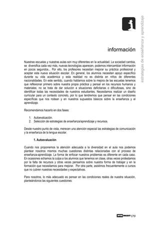 estrategias de enseñanza y aprendizaje
                                                                    información

Nuestras escuelas y nuestras aulas son muy diferentes en la actualidad. La sociedad cambia,
se diversifica cada vez más, nuevas tecnologías aparecen, podemos intercambiar información
en pocos segundos... Por ello, los profesores necesitan mejorar su práctica profesional y
aceptar esta nueva situación escolar. En general, los alumnos necesitan apoyo específico
durante su vida académica y esta realidad no es distinta en niños de diferentes
nacionalidades. En este sentido, cuando hablamos sobre la mejora de las escuelas tenemos
que reflexionar primero sobre nuestra propia práctica y pensar en los recursos humanos y
materiales; no se trata de dar solución a situaciones deficitarias o dificultosas, sino de
identificar todas las necesidades de nuestros estudiantes. Necesitamos realizar un diseño
curricular para un contexto concreto, por lo que tendremos que pensar en las condiciones
específicas que nos rodean y en nuestros supuestos básicos sobre la enseñanza y el
aprendizaje.

Recomendamos hacerlo en dos fases:

   1. Autoevaluación.
   2. Selección de estrategias de enseñanza/aprendizaje y recursos.

Desde nuestro punto de vista, merecen una atención especial las estrategias de comunicación
y la enseñanza de la lengua escolar.

       1. Autoevaluación

Cuando nos proponemos la atención adecuada a la diversidad en el aula nos podemos
plantear nosotros mismos muchas cuestiones distintas relacionadas con el proceso de
enseñanza-aprendizaje. La forma de enfocar nuestros problemas es diferente en cada caso.
En ocasiones echamos la culpa a los alumnos que tenemos en clase, otras veces protestamos
por la falta de recursos y otras veces pensamos sobre nuestra forma de trabajar y en la
formación que necesitamos para mejorar. Por otra parte, asistimos frecuentemente a cursos
que no cubren nuestras necesidades y expectativas.

Para nosotros, lo más adecuado es pensar en las condiciones reales de nuestra situación,
planteándonos las siguientes cuestiones:




                                                                                       179
 
