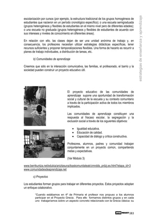 estrategias de enseñanza y aprendizaje
escolarización por cursos (por ejemplo, la estructura tradicional de los grupos homogéneos de
estudiantes que nacieron en un período cronológico específico); o una escuela semigraduada
(grupos heterogéneos y flexibles de estudiantes en el mismo nivel pero de diferentes edades);
o una escuela no graduada (grupos heterogéneos y flexibles de estudiantes de acuerdo con
sus intereses y niveles de conocimiento en diferentes áreas).

En relación con ello, las clases dejan de ser una unidad anónima de trabajo y, en
consecuencia, los profesores necesitan utilizar estrategias didácticas específicas, tener
recursos suficientes y proponer temporalizaciones flexibles. Una forma de hacerlo es recurrir a
planes de trabajo individuales, a distribución de tareas, etc.

        b) Comunidades de aprendizaje

Creemos que sólo en la interacción comunicativa, las familias, el profesorado, el barrio y la
sociedad pueden construir un proyecto educativo útil.




                                     El proyecto educativo de las comunidades de
                                     aprendizaje supone una oportunidad de transformación
                                     social y cultural de la escuela y su contexto comunitario
                                     a través de la participación activa de todos los miembros
                                     implicados.

                                     Las comunidades de aprendizaje constituyen una
                                     respuesta al fracaso escolar, la segregación y la
                                     exclusión social a través de los siguientes objetivos:

                                         •   Igualdad educativa.
                                         •   Educación de calidad.
                                         •   Capacidad de diálogo y crítica constructiva.

                                     Profesores, alumnos, padres y comunidad trabajan
                                     conjuntamente en un proyecto común, compartiendo
                                     metas y expectativas.

                                     (Ver Módulo 3)

www.berrikuntza.net/edukia/aniztasuna/ikaskomunitateak/cmndds_prdzj.es.html?etapa_id=3
www.comunidadesdeaprendizaje.net

        c) Proyectos

Los estudiantes forman grupos para trabajar en diferentes proyectos. Estos proyectos adoptan
un enfoque colaborativo.

         “Cuando estábamos en 4º de Primaria el profesor nos propuso a los alumnos
         participar en el Proyecto Grecia. Para ello formamos distintos grupos y en cada
         uno trabajaríamos sobre un aspecto concreto relacionado con la Grecia clásica: su



                                                                                            183
 