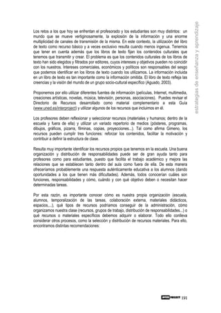 estrategias de enseñanza y aprendizaje
Los retos a los que hoy se enfrentan el profesorado y los estudiantes son muy distintos: un
mundo que se mueve vertiginosamente, la explosión de la información y una enorme
multiplicidad de canales de transmisión de la misma. En este contexto, la utilización del libro
de texto como recurso básico y a veces exclusivo resulta cuando menos ingenua. Tenemos
que tener en cuenta además que los libros de texto fijan los contenidos culturales que
tenemos que transmitir y crear. El problema es que los contenidos culturales de los libros de
texto han sido elegidos y filtrados por editores, cuyos intereses y objetivos pueden no coincidir
con los nuestros. Intereses comerciales, económicos y políticos son responsables del sesgo
que podemos identificar en los libros de texto cuando los utilizamos. La información incluida
en un libro de texto es tan importante como la información omitida. El libro de texto refleja las
creencias y la visión del mundo de un grupo socio-cultural específico (Aguado, 2003).

Proponemos por ello utilizar diferentes fuentes de información (películas, Internet, multimedia,
creaciones artísticas, novelas, música, televisión, personas, asociaciones). Puedes revisar el
Directorio de Recursos desarrollado como material complementario a esta Guía
(www.uned.es/interproject) y utilizar algunos de los recursos que incluimos en él.

Los profesores deben reflexionar y seleccionar recursos (materiales y humanos; dentro de la
escuela y fuera de ella) y utilizar un variado repertorio de medios (pósteres, programas,
dibujos, gráficos, pizarra, filminas, copias, proyecciones...). Tal como afirma Gimeno, los
recursos pueden cumplir tres funciones: reforzar los contenidos, facilitar la motivación y
contribuir a definir la estructura de clase.

Resulta muy importante identificar los recursos propios que tenemos en la escuela. Una buena
organización y distribución de responsabilidades puede ser de gran ayuda tanto para
profesores como para estudiantes, puesto que facilita el trabajo académico y mejora las
relaciones que se establecen tanto dentro del aula como fuera de ella. De esta manera
ofreceríamos probablemente una respuesta auténticamente educativa a los alumnos (dando
oportunidades a los que tienen más dificultades). Además, todos conocerían cuáles son
funciones, responsabilidades y cómo, cuándo y con qué objetivo deben o necesitan hacer
determinadas tareas.

Por esta razón, es importante conocer cómo es nuestra propia organización (escuela,
alumnos, temporalización de las tareas, colaboración externa, materiales didácticos,
espacios,...), qué tipos de recursos podríamos conseguir de la administración, cómo
organizamos nuestra clase (recursos, grupos de trabajo, distribución de responsabilidades...) o
qué recursos o materiales específicos debemos adquirir o elaborar. Todo ello conlleva
considerar otros procesos, como la selección y distribución de recursos materiales. Para ello,
encontramos distintas recomendaciones:




                                                                                             191
 
