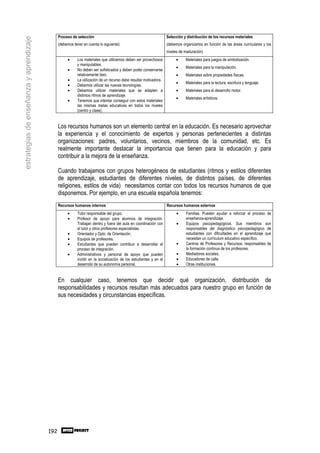 Proceso de selección                                                 Selección y distribución de los recursos materiales
estrategias de enseñanza y aprendizaje

                                               (debemos tener en cuenta lo siguiente):                              (debemos organizarlos en función de las áreas curriculares y los
                                                                                                                    niveles de maduración)
                                                     •     Los materiales que utilicemos deben ser provechosos           •     Materiales para juegos de simbolización.
                                                           y manipulables.
                                                                                                                         •     Materiales para la manipulación.
                                                     •     No deben ser sofisticados y deben poder conservarse
                                                           relativamente bien.                                           •     Materiales sobre propiedades físicas.
                                                     •     La utilización de un recurso debe resultar motivadora.
                                                                                                                         •     Materiales para la lectura, escritura y lenguaje.
                                                     •     Debemos utilizar las nuevas tecnologías.
                                                     •     Debemos utilizar materiales que se adapten a                  •     Materiales para el desarrollo motor.
                                                           distintos ritmos de aprendizaje.
                                                                                                                         •     Materiales artísticos.
                                                     •     Tenemos que intentar conseguir con estos materiales
                                                           las mismas metas educativas en todos los niveles
                                                           (centro y clase).


                                               Los recursos humanos son un elemento central en la educación. Es necesario aprovechar
                                               la experiencia y el conocimiento de expertos y personas pertenecientes a distintas
                                               organizaciones: padres, voluntarios, vecinos, miembros de la comunidad, etc. Es
                                               realmente importante destacar la importancia que tienen para la educación y para
                                               contribuir a la mejora de la enseñanza.

                                               Cuando trabajamos con grupos heterogéneos de estudiantes (ritmos y estilos diferentes
                                               de aprendizaje, estudiantes de diferentes niveles, de distintos países, de diferentes
                                               religiones, estilos de vida) necesitamos contar con todos los recursos humanos de que
                                               disponemos. Por ejemplo, en una escuela española tenemos:
                                               Recursos humanos internos                                            Recursos humanos externos
                                                     •     Tutor responsable del grupo.                                   •     Familias. Pueden ayudar a reforzar el proceso de
                                                     •     Profesor de apoyo para alumnos de integración.                       enseñanza-aprendizaje.
                                                           Trabajan dentro y fuera del aula en coordinación con           •     Equipos psicopedagógicos. Sus miembros son
                                                           el tutor y otros profesores especialistas.                           responsables del diagnóstico psicopedagógico de
                                                     •     Orientador y Dpto. de Orientación.                                   estudiantes con dificultades en el aprendizaje que
                                                     •     Equipos de profesores.                                               necesitan un currículum educativo específico.
                                                     •     Estudiantes que pueden contribuir a desarrollar el             •     Centros de Profesores y Recursos, responsables de
                                                           proceso de integración.                                              la formación continua de los profesores.
                                                     •     Administrativos y personal de apoyo que pueden                 •     Mediadores sociales.
                                                           incidir en la socialización de los estudiantes y en el         •     Educadores de calle.
                                                           desarrollo de su autonomía personal.                           •     Otras instituciones.


                                               En cualquier caso, tenemos que decidir qué organización, distribución de
                                               responsabilidades y recursos resultan más adecuados para nuestro grupo en función de
                                               sus necesidades y circunstancias específicas.




                                         192
 
