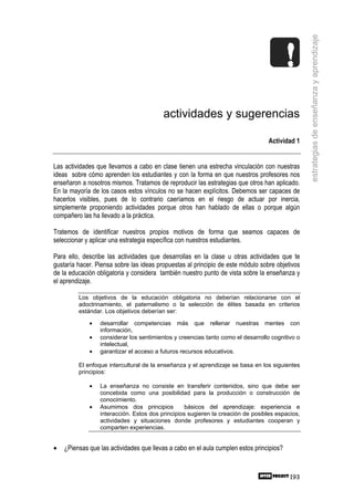 estrategias de enseñanza y aprendizaje
                                         actividades y sugerencias

                                                                                 Actividad 1


Las actividades que llevamos a cabo en clase tienen una estrecha vinculación con nuestras
ideas sobre cómo aprenden los estudiantes y con la forma en que nuestros profesores nos
enseñaron a nosotros mismos. Tratamos de reproducir las estrategias que otros han aplicado.
En la mayoría de los casos estos vínculos no se hacen explícitos. Debemos ser capaces de
hacerlos visibles, pues de lo contrario caeríamos en el riesgo de actuar por inercia,
simplemente proponiendo actividades porque otros han hablado de ellas o porque algún
compañero las ha llevado a la práctica.

Tratemos de identificar nuestros propios motivos de forma que seamos capaces de
seleccionar y aplicar una estrategia específica con nuestros estudiantes.

Para ello, describe las actividades que desarrollas en la clase u otras actividades que te
gustaría hacer. Piensa sobre las ideas propuestas al principio de este módulo sobre objetivos
de la educación obligatoria y considera también nuestro punto de vista sobre la enseñanza y
el aprendizaje.

         Los objetivos de la educación obligatoria no deberían relacionarse con el
         adoctrinamiento, el paternalismo o la selección de élites basada en criterios
         estándar. Los objetivos deberían ser:

             •   desarrollar competencias más que rellenar nuestras mentes con
                 información,
             •   considerar los sentimientos y creencias tanto como el desarrollo cognitivo o
                 intelectual,
             •   garantizar el acceso a futuros recursos educativos.

         El enfoque intercultural de la enseñanza y el aprendizaje se basa en los siguientes
         principios:

             •   La enseñanza no consiste en transferir contenidos, sino que debe ser
                 concebida como una posibilidad para la producción o construcción de
                 conocimiento.
             •   Asumimos dos principios          básicos del aprendizaje: experiencia e
                 interacción. Estos dos principios sugieren la creación de posibles espacios,
                 actividades y situaciones donde profesores y estudiantes cooperan y
                 comparten experiencias.


•   ¿Piensas que las actividades que llevas a cabo en el aula cumplen estos principios?



                                                                                          193
 