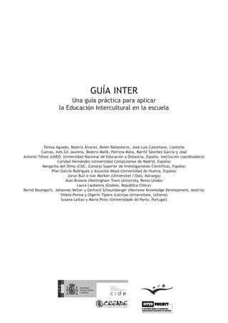 GUÍA INTER
                         Una guía práctica para aplicar
                    la Educación Intercultural en la escuela




           Teresa Aguado, Beatriz Álvarez, Belén Ballesteros, José Luis Castellano, Liselotte
         Cuevas, Inés Gil Jaurena, Beatriz Malik, Patricia Mata, Marifé Sánchez García y José
Antonio Téllez (UNED, Universidad Nacional de Educación a Distancia, España. Institución coordinadora)
                    Caridad Hernández (Universidad Complutense de Madrid, España)
          Margarita del Olmo (CSIC, Consejo Superior de Investigaciones Científicas, España)
                Pilar García Rodríguez y Asunción Moya (Universidad de Huelva, España)
                          Jorun Buli e Ivar Morken (Universitet i Oslo, Noruega)
                         Alan Browne (Nottingham Trent University, Reino Unido)
                               Laura Laubeova (Globea, República Checa)
Bernd Baumgartl, Johannes Vetter y Gerhard Schaumberger (Navreme Knowledge Development, Austria)
                      Viñeta Porina y Olgerts Tipans (Latvijas Universitate, Letonia)
                      Susana Leitao y Maria Pinto (Universidade do Porto, Portugal)
 
