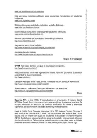 estrategias de enseñanza y aprendizaje
www.xtec.es/recursos/cultura/contes.htm

Esta web recoge materiales publicados sobre experiencias interculturales con estudiantes
inmigrantes.
www.fbofill.org/entrecultures

Biblioteca de recursos: actividades, materiales, unidades didácticas…
www.cnice.mecd.es/interculturanet

Documento que diseña planes para realizar con estudiantes extranjeros.
www.gencat.es/ense/depart/acollida.htm

Recursos y actividades que promueven la solidaridad y la tolerancia.
http://www.maestroteca.com

Juegos sobre resolución de conflictos.
http://www.ctv.es/USERS/avicent/Juegos_paz/index.htm

Juegos de diferentes culturas.
http://www.pangea.org/aecgit/juegostodasculturas.htm

                                                                       Grupos de Investigación


OFRIM. Red Cross. Contiene una guía de recursos para inmigrantes.
http://www1.comadrid.es/ofrim/

Web para el diálogo social entre organizaciones locales, regionales y europeas que trabajan
para combatir la discriminación social.
http://www.epitelio.org

Educación moral para chicos y para jóvenes. Valores de vida. Un currículum internacional.
http://www.livingvalues.net/espanol/principal.htm

School cyberbus: “un Proyecto Global para la Enseñanza y el Aprendizaje”.
http://www0.un.org/cyberschoolbus/spanish/index.html
                                                                                       Libros


Buxarrais, M.R., y otros (1993). El interculturalismo en el curriculum. El racismo. Madrid:
MEC/Rosa Sensat. Se concibe como un texto para ser utilizado directamente en el aula. Se
incluyen actividades de resolución de conflictos, clarificación de valores y aprendizaje
experiencial. Se recomienda en actividades de tutoría y mediación escolar.

Lluch, X. (2000): Plural. Educación Intercultural, 12/16 ESO. Valencia: Tándem Ediciones. El
texto se inicia con una cita de H.G. Wells: “hay otros mundos pero están en éste”. Es un
recurso para ser utilizado con grupos de estudiantes de Educación Secundaria Obligatoria
(12/16). Su objetivo es provocar la reflexión sobre la diversidad y heterogeneidad del mundo
plural en el que vivimos. Cada unidad de contenido se estructura en cinco partes: actividades
para entrar en materia, desarrollo, manos a la obra, ponte a prueba y para sacar el jugo.



                                                                                            201
 